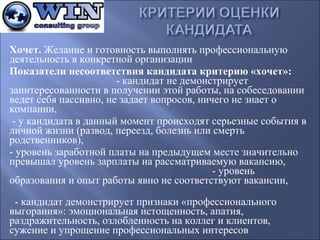 Хочет.Желаниеиготовностьвыполнятьпрофессиональную
деятельностьвконкретнойорганизации
Показатели несоответствия кандидата критерию «хочет»: 
-кандидатнедемонстрирует
заинтересованностивполученииэтойработы,насобеседовании
ведетсебяпассивно,незадаетвопросов,ничегонезнаето
компании,
-укандидатавданныймоментпроисходятсерьезныесобытияв
личнойжизни(развод,переезд,болезньилисмерть
родственников),
-уровеньзаработнойплатынапредыдущемместезначительно
превышалуровеньзарплатынарассматриваемуювакансию,
-уровень
образованияиопытработыявнонесоответствуютвакансии,

-кандидатдемонстрируетпризнаки«профессионального
выгорания»:эмоциональнаяистощенность,апатия,
раздражительность,озлобленностьнаколлегиклиентов,
сужениеиупрощениепрофессиональныхинтересов

 