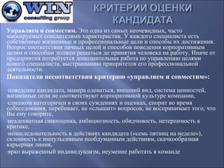 Управляем и совместим. Это одна из самых неочевидных, часто
маскируемых соискателями характеристик. У каждого специалиста есть
собственные жизненные и профессиональные цели и способы их достижения.
Вопрос соответствия личных целей и способов поведения корпоративным
целям и способам должен решаться до принятия человека на работу. Иначе от
предприятия потребуется дополнительная работа по управлению целями
нового специалиста, выстраиванию приоритетов его профессиональной
деятельности.

Показатели несоответствия критерию «управляем и совместим»:
-поведение

кандидата, манера одеваться, внешний вид, система ценностей,
жизненные цели не соответствуют корпоративной культуре компании,
-слишком категоричен в своих суждениях и оценках, спорит во время
собеседования, перебивает, не «слышит» вопросов, не воспринимает того, что
Вы ему говорите,
-неадекватная самооценка, амбициозность, обидчивость, нетерпимость к
критике,
-непоследовательность в действиях кандидата («семь пятниц на неделе»),
склонность к импульсивным необдуманным действиям, скачкообразная
карьерная линия,
-ярко выраженный индивидуализм, неумение работать в команде

 