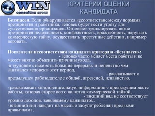 Безопасен. Если обнаруживается несоответствие между нормами
предприятия и работника, человек будет нести угрозу для
существования организации. Он может транслировать вовне
предприятия нелояльность, конфликтность, враждебность, нарушать
коммерческую тайну, осуществлять преступные действия, например
воровать.
Показатели несоответствия кандидата критерию «безопасен»:
- человек часто меняет места работы и не
может внятно объяснить причины ухода,
-в трудовом стаже есть большие перерывы и непонятно чем
занимался человек в этот период,
- рассказывает о
предыдущем работодателе с обидой, агрессией, ненавистью,
рассказывает конфиденциальную информацию о предыдущем месте
работы, которая скорее всего является коммерческой тайной,
- внешний вид не соответствует
уровню доходов, заявляемому кандидатом,
- внешний вид наводит на мысль о злоупотреблении вредными
привычками,
-

 