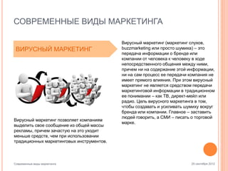СОВРЕМЕННЫЕ ВИДЫ МАРКЕТИНГА
ВИРУСНЫЙ МАРКЕТИНГ

Вирусный маркетинг позволяет компаниям
выделить свое сообщение из общей массы
рекламы, причем зачастую на это уходит
меньше средств, чем при использовании
традиционных маркетинговых инструментов.

Современные виды маркетинга

Вирусный маркетинг (маркетинг слухов,
buzzmarketing или просто шумиха) – это
передача информации о бренде или
компании от человека к человеку в ходе
непосредственного общения между ними,
причем ни на содержание этой информации,
ни на сам процесс ее передачи компания не
имеет прямого влияния. При этом вирусный
маркетинг не является средством передачи
маркетинговой информации в традиционном
ее понимании – как ТВ, директ-мейл или
радио. Цель вирусного маркетинга в том,
чтобы создавать и усиливать шумиху вокруг
бренда или компании. Главное – заставить
людей говорить, а СМИ – писать о торговой
марке.

25 сентября 2012

 