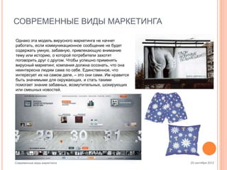 СОВРЕМЕННЫЕ ВИДЫ МАРКЕТИНГА
Однако эта модель вирусного маркетинга не начнет
работать, если коммуникационное сообщение не будет
содержать умную, забавную, привлекающую внимание
тему или историю, о которой потребители захотят
поговорить друг с другом. Чтобы успешно применять
вирусный маркетинг, компания должна осознать, что она
неинтересна людям сама по себе. Единственное, что
интересует их на самом деле, – это они сами. Им нравится
быть значимыми для окружающих, и стать такими
помогает знание забавных, возмутительных, шокирующих
или смешных новостей.

Современные виды маркетинга

25 сентября 2012

 