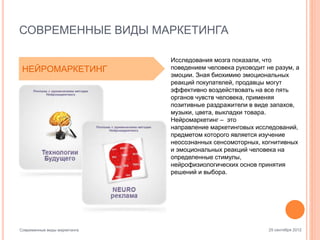 СОВРЕМЕННЫЕ ВИДЫ МАРКЕТИНГА
НЕЙРОМАРКЕТИНГ

Современные виды маркетинга

Исследования мозга показали, что
поведением человека руководит не разум, а
эмоции. Зная биохимию эмоциональных
реакций покупателей, продавцы могут
эффективно воздействовать на все пять
органов чувств человека, применяя
позитивные раздражители в виде запахов,
музыки, цвета, выкладки товара.
Нейромаркетинг – это
направление маркетинговых исследований,
предметом которого является изучение
неосознанных сенсомоторных, когнитивных
и эмоциональных реакций человека на
определенные стимулы,
нейрофизиологических основ принятия
решений и выбора.

25 сентября 2012

 