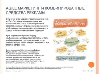 AGILE МАРКЕТИНГ И КОМБИНИРОВАННЫЕ
СРЕДСТВА РЕКЛАМЫ
Суть этого вида маркетинга заключается в том,
чтобы обеспечить получение клиентами
положительного опыта. Комбинированные
средства рекламы направлены на достижение
этой же цели: соединить вместе узнаваемость
бренда и опыт взаимодействия с брендом.
Agile маркетинг открывает дорогу
комбинированным средствам рекламы. И если
комбинированные средства рекламы – это
ответ на вопрос «что», то Agile маркетинг – это
ответ на вопрос «как».
Директор компании AKQA по стратегии Рэйчел
Лоулан (Rachel Lawlan) описывает подобное
объединение средств рекламы как переход от
создания запасов к созданию потоков. «Запасы – это
реклама, вебсайты, материальные объекты. А в
настоящий момент мы пытаемся понять потоки –
ежесекундно, ежеминутно осуществлять мониторинг,
реагировать, давая понять, что ты здесь».
Источник: SearchEngineLand. Автор: Скотт Бринкер (Scott Brinker), президент и технический директор Ion Interactive
http://www.slideshare.net/jcolman/agile-marketing-4-principles-and-13-hacks-seomoz-mozcon-2012
Современные виды маркетинга

25 сентября 2012

 