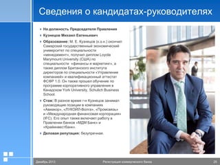 Сведения о кандидатах-руководителях
 На должность Председателя Правления
 Кузнецов Михаил Евгеньевич
 Образование: М. Е. Кузнецов (к.э.н.) окончил
Самарский государственный экономический
университет по специальности
«менеджмент», получил диплом Loyola
Marymount University (США) по
специальности «финансы и маркетинг», а
также диплом Британского института
директоров по специальности «Управление
компанией» и квалификационный аттестат
ФСФР 1.0. Он также прошел обучение по
программе корпоративного управления в
Канадском York University, Schulich Business
School.
 Cтаж: В разное время г-н Кузнецов занимал
руководящие позиции в компаниях
«Авиакор», «ЛУКОЙЛ-Волга», «Промсвязь»
и «Международная финансовая корпорация»
(IFC). Его опыт также включает работу в
Правлении банков «МДМ Банк» и
«Крайинвестбанк».
 Деловая репутация: безупречная.

20.01.2006
Декабрь 2013

Презентация
Регистрация коммерческого банка

Стр. 26
25

 