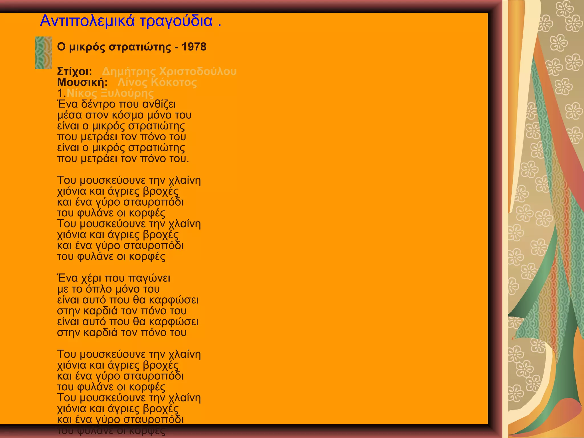 Αντιπολεμικά τραγούδια .
Ο μικρός στρατιώτης - 1978
Στίχοι: Δημήτρης Χριστοδούλου
Μουσική: Λίνος Κόκοτος
1.Νίκος Ξυλούρης
Ένα δέντρο που ανθίζει
μέσα στον κόσμο μόνο του
είναι ο μικρός στρατιώτης
που μετράει τον πόνο του
είναι ο μικρός στρατιώτης
που μετράει τον πόνο του.
Του μουσκεύουνε την χλαίνη
χιόνια και άγριες βροχές
και ένα γύρο σταυροπόδι
του φυλάνε οι κορφές
Του μουσκεύουνε την χλαίνη
χιόνια και άγριες βροχές
και ένα γύρο σταυροπόδι
του φυλάνε οι κορφές
Ένα χέρι που παγώνει
με το όπλο μόνο του
είναι αυτό που θα καρφώσει
στην καρδιά τον πόνο του
είναι αυτό που θα καρφώσει
στην καρδιά τον πόνο του
Του μουσκεύουνε την χλαίνη
χιόνια και άγριες βροχές
και ένα γύρο σταυροπόδι
του φυλάνε οι κορφές
Του μουσκεύουνε την χλαίνη
χιόνια και άγριες βροχές
και ένα γύρο σταυροπόδι
του φυλάνε οι κορφές

 