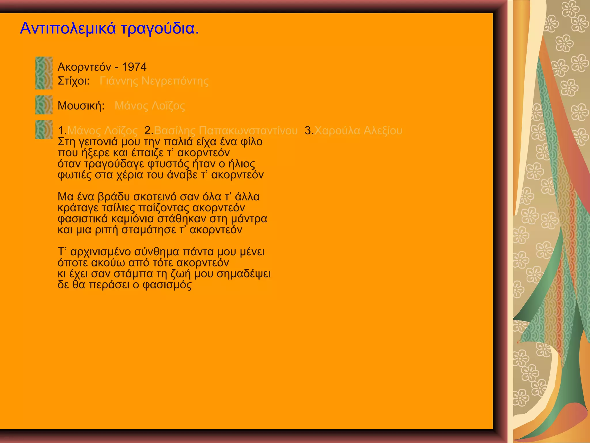 Αντιπολεμικά τραγούδια.
Ακορντεόν - 1974
Στίχοι: Γιάννης Νεγρεπόντης
Μουσική: Μάνος Λοΐζος
1.Μάνος Λοΐζος 2.Βασίλης Παπακωνσταντίνου 3.Χαρούλα Αλεξίου
Στη γειτονιά μου την παλιά είχα ένα φίλο
που ήξερε και έπαιζε τ’ ακορντεόν
όταν τραγούδαγε φτυστός ήταν ο ήλιος
φωτιές στα χέρια του άναβε τ’ ακορντεόν
Μα ένα βράδυ σκοτεινό σαν όλα τ’ άλλα
κράταγε τσίλιες παίζοντας ακορντεόν
φασιστικά καμιόνια στάθηκαν στη μάντρα
και μια ριπή σταμάτησε τ’ ακορντεόν
Τ’ αρχινισμένο σύνθημα πάντα μου μένει
όποτε ακούω από τότε ακορντεόν
κι έχει σαν στάμπα τη ζωή μου σημαδέψει
δε θα περάσει ο φασισμός

 