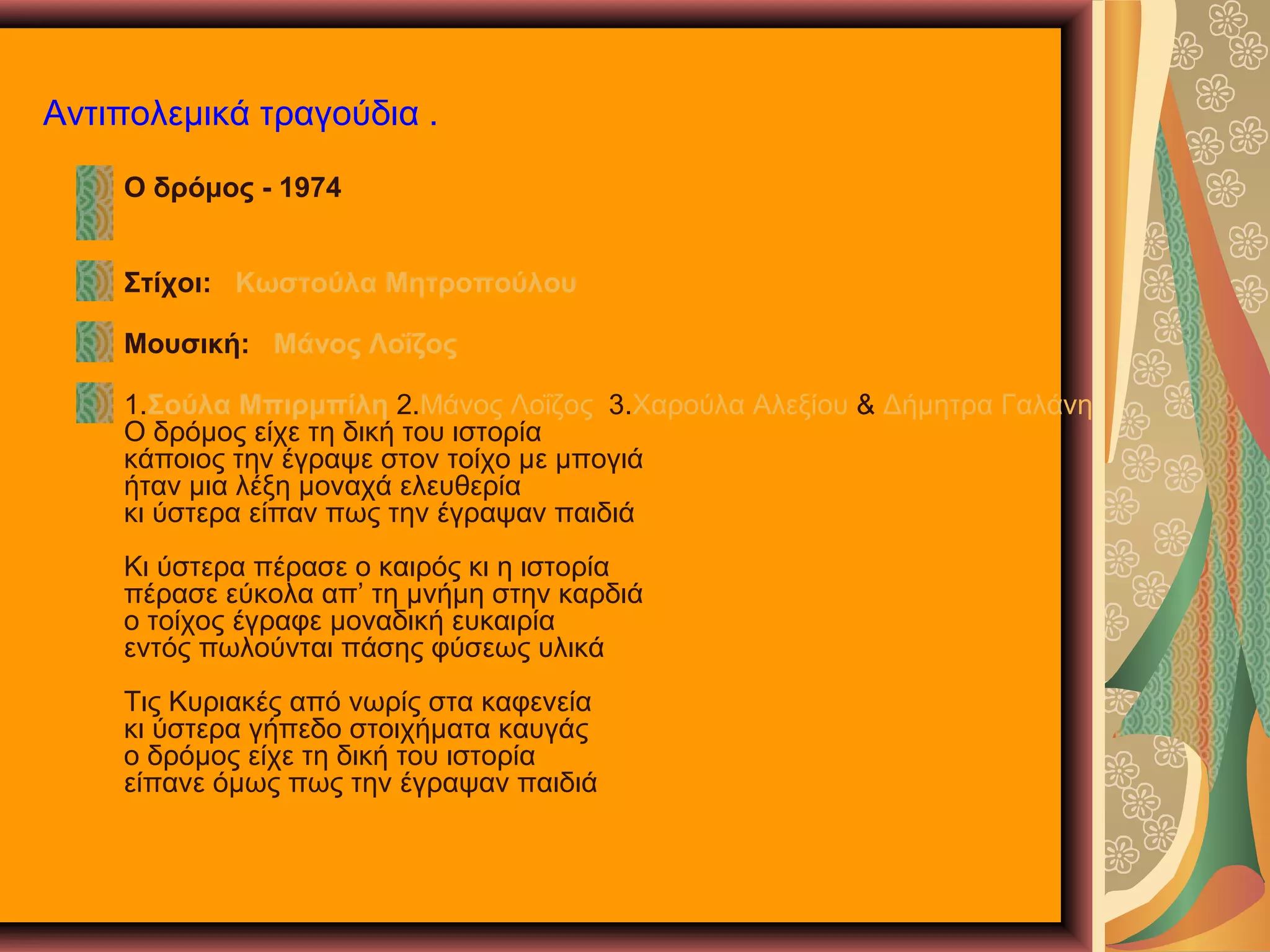 Αντιπολεμικά τραγούδια .
Ο δρόμος - 1974
Στίχοι: Κωστούλα Μητροπούλου
Μουσική: Μάνος Λοΐζος
1.Σούλα Μπιρμπίλη 2.Μάνος Λοΐζος 3.Χαρούλα Αλεξίου & Δήμητρα Γαλάνη
Ο δρόμος είχε τη δική του ιστορία
κάποιος την έγραψε στον τοίχο με μπογιά
ήταν μια λέξη μοναχά ελευθερία
κι ύστερα είπαν πως την έγραψαν παιδιά
Κι ύστερα πέρασε ο καιρός κι η ιστορία
πέρασε εύκολα απ’ τη μνήμη στην καρδιά
ο τοίχος έγραφε μοναδική ευκαιρία
εντός πωλούνται πάσης φύσεως υλικά
Τις Κυριακές από νωρίς στα καφενεία
κι ύστερα γήπεδο στοιχήματα καυγάς
ο δρόμος είχε τη δική του ιστορία
είπανε όμως πως την έγραψαν παιδιά

 