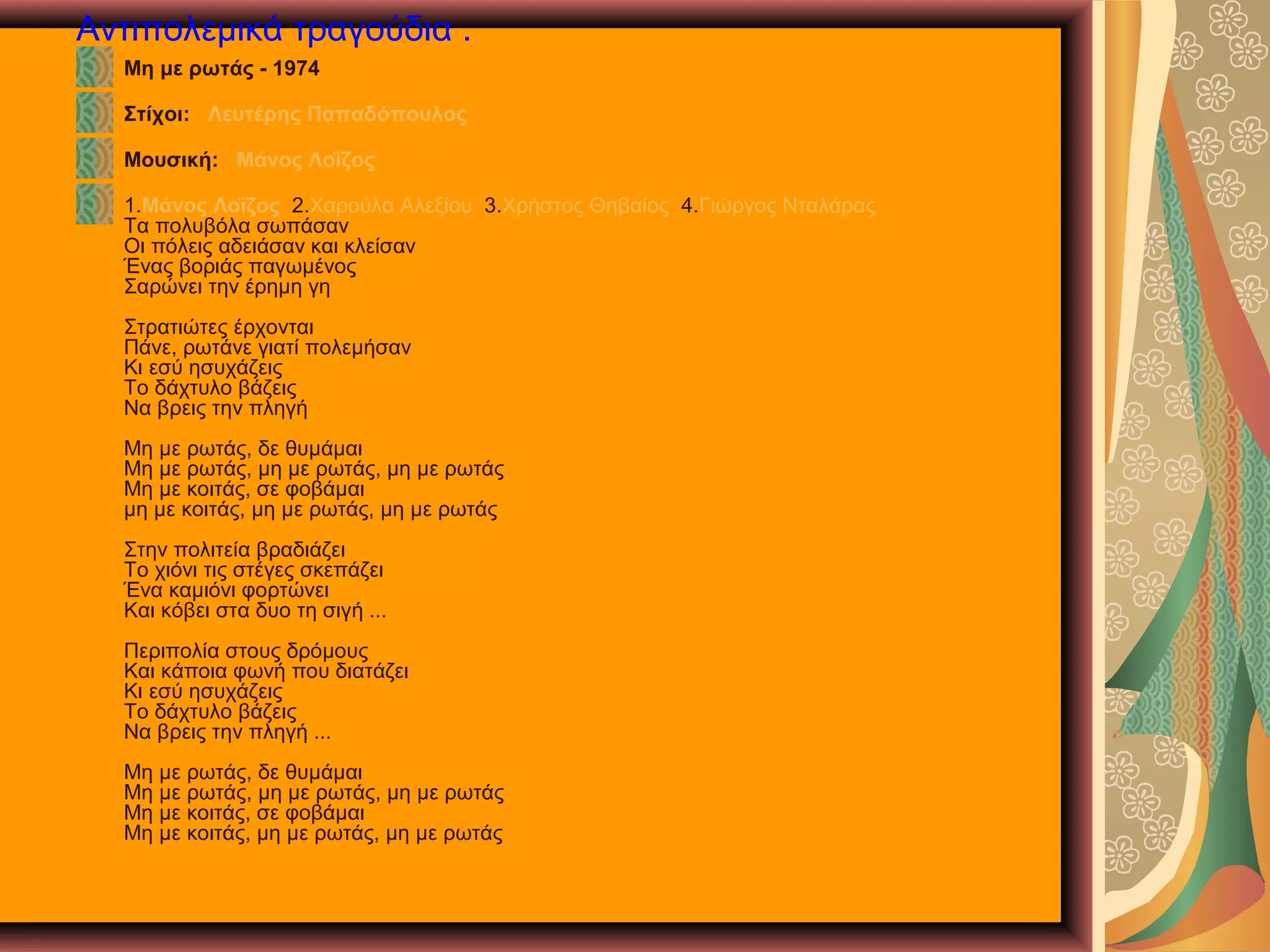 Αντιπολεμικά τραγούδια .
Μη με ρωτάς - 1974
Στίχοι: Λευτέρης Παπαδόπουλος
Μουσική: Μάνος Λοΐζος
1.Μάνος Λοΐζος 2.Χαρούλα Αλεξίου 3.Χρήστος Θηβαίος 4.Γιώργος Νταλάρας
Τα πολυβόλα σωπάσαν
Οι πόλεις αδειάσαν και κλείσαν
Ένας βοριάς παγωμένος
Σαρώνει την έρημη γη
Στρατιώτες έρχονται
Πάνε, ρωτάνε γιατί πολεμήσαν
Κι εσύ ησυχάζεις
Το δάχτυλο βάζεις
Να βρεις την πληγή
Μη με ρωτάς, δε θυμάμαι
Μη με ρωτάς, μη με ρωτάς, μη με ρωτάς
Μη με κοιτάς, σε φοβάμαι
μη με κοιτάς, μη με ρωτάς, μη με ρωτάς
Στην πολιτεία βραδιάζει
Το χιόνι τις στέγες σκεπάζει
Ένα καμιόνι φορτώνει
Και κόβει στα δυο τη σιγή ...
Περιπολία στους δρόμους
Και κάποια φωνή που διατάζει
Κι εσύ ησυχάζεις
Το δάχτυλο βάζεις
Να βρεις την πληγή ...
Μη με ρωτάς, δε θυμάμαι
Μη με ρωτάς, μη με ρωτάς, μη με ρωτάς
Μη με κοιτάς, σε φοβάμαι
Μη με κοιτάς, μη με ρωτάς, μη με ρωτάς

 