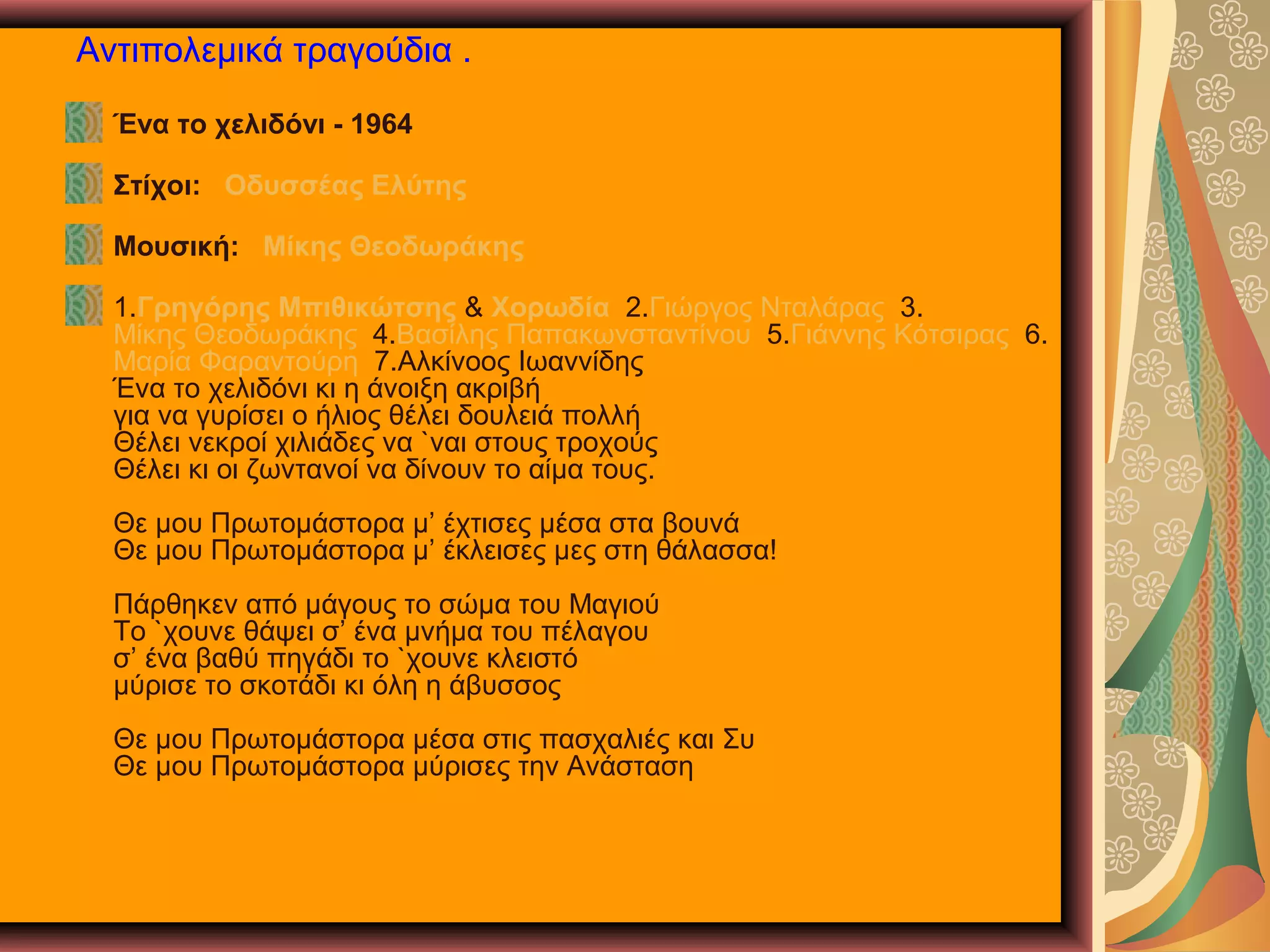 Αντιπολεμικά τραγούδια .
Ένα το χελιδόνι - 1964
Στίχοι: Οδυσσέας Ελύτης
Μουσική: Μίκης Θεοδωράκης
1.Γρηγόρης Μπιθικώτσης & Χορωδία 2.Γιώργος Νταλάρας 3.
Μίκης Θεοδωράκης 4.Βασίλης Παπακωνσταντίνου 5.Γιάννης Κότσιρας 6.
Μαρία Φαραντούρη 7.Αλκίνοος Ιωαννίδης
Ένα το χελιδόνι κι η άνοιξη ακριβή
για να γυρίσει ο ήλιος θέλει δουλειά πολλή
Θέλει νεκροί χιλιάδες να `ναι στους τροχούς
Θέλει κι οι ζωντανοί να δίνουν το αίμα τους.
Θε μου Πρωτομάστορα μ’ έχτισες μέσα στα βουνά
Θε μου Πρωτομάστορα μ’ έκλεισες μες στη θάλασσα!
Πάρθηκεν από μάγους το σώμα του Μαγιού
Το `χουνε θάψει σ’ ένα μνήμα του πέλαγου
σ’ ένα βαθύ πηγάδι το `χουνε κλειστό
μύρισε το σκοτάδι κι όλη η άβυσσος
Θε μου Πρωτομάστορα μέσα στις πασχαλιές και Συ
Θε μου Πρωτομάστορα μύρισες την Ανάσταση

 