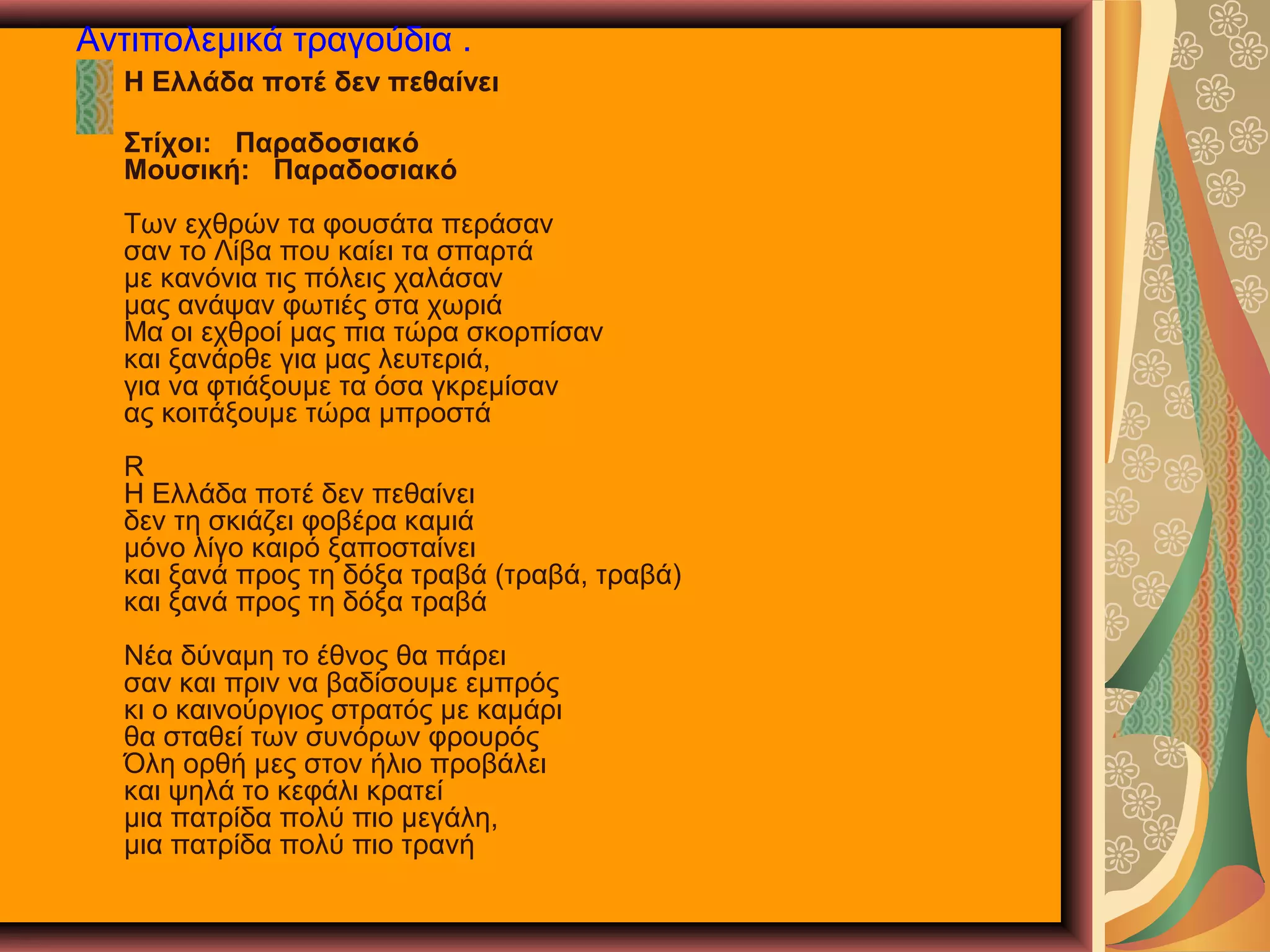 Αντιπολεμικά τραγούδια .
Η Ελλάδα ποτέ δεν πεθαίνει
Στίχοι: Παραδοσιακό
Μουσική: Παραδοσιακό
Των εχθρών τα φουσάτα περάσαν
σαν το Λίβα που καίει τα σπαρτά
με κανόνια τις πόλεις χαλάσαν
μας ανάψαν φωτιές στα χωριά
Μα οι εχθροί μας πια τώρα σκορπίσαν
και ξανάρθε για μας λευτεριά,
για να φτιάξουμε τα όσα γκρεμίσαν
ας κοιτάξουμε τώρα μπροστά
R
Η Ελλάδα ποτέ δεν πεθαίνει
δεν τη σκιάζει φοβέρα καμιά
μόνο λίγο καιρό ξαποσταίνει
και ξανά προς τη δόξα τραβά (τραβά, τραβά)
και ξανά προς τη δόξα τραβά
Νέα δύναμη το έθνος θα πάρει
σαν και πριν να βαδίσουμε εμπρός
κι ο καινούργιος στρατός με καμάρι
θα σταθεί των συνόρων φρουρός
Όλη ορθή μες στον ήλιο προβάλει
και ψηλά το κεφάλι κρατεί
μια πατρίδα πολύ πιο μεγάλη,
μια πατρίδα πολύ πιο τρανή

 