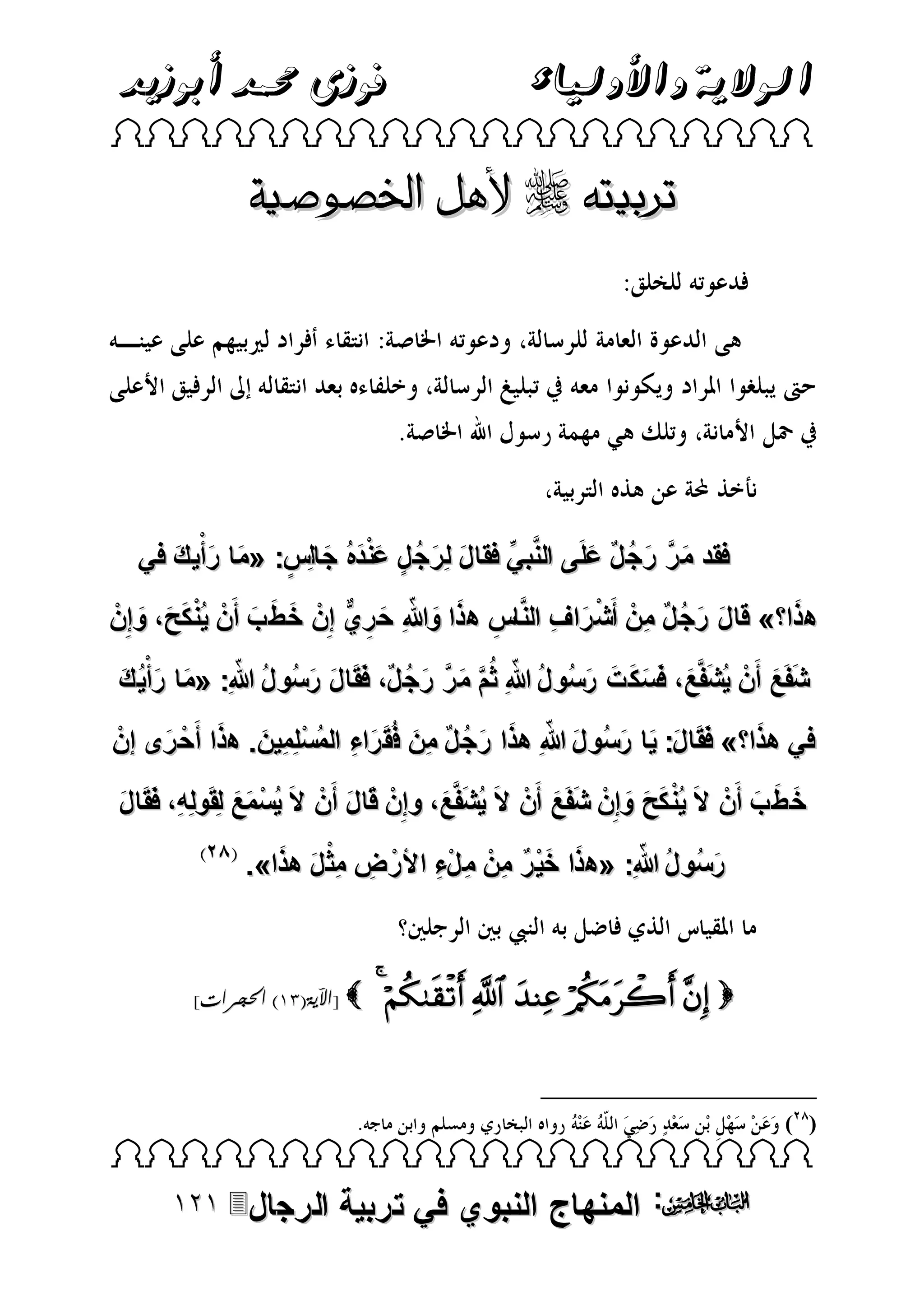‫الوالية واألولياء‬

‫فوزى حممد أبوزيد‬

‫‪ ‬‬

‫تربيته ‪ ‬ألهل اخلصوصية‬

‫فقد م ر رج لٌ علَى النَّبي فقا ل لِرج ل عندهُ جالِس: «ما رأْي ك في‬
‫ِّ‬
‫َ َ َ‬
‫َ َّ َ ُ َ‬
‫َ َ ُ ٍ ََْ َ ٍ‬
‫َ‬
‫هذا » قا ل رج لٌ منْ أَش راف النَّاس هذا وهللاِ ح ريٌّ إِنْ خ ط ب أَنْ ي ُْنكح، وإِنْ‬
‫ْ َ ِ‬
‫َ َ ُ ِ‬
‫َ َ َ‬
‫َ َ َ‬
‫ِ َ َ ّ َ ِ‬
‫ّ‬
‫ّ‬
‫شفَع أَنْ يُشفَّع، فَسك ت رسُو لُ هللاِ ثُمَّ م ر رج لٌ، فَقَا ل رسُو لُ هللاِ: «ما رأْيُ ك‬
‫َ َّ َ ُ‬
‫َ َ َ‬
‫َ َ‬
‫َ َ َ َ َ َ‬
‫َ َ‬
‫َ َ ِ ُ ْ َ َ‬
‫َ‬
‫في هذا » فَقَا ل: يا رسُو ل هللا ِ هذا رج لٌ مِن فُقَ راء المسلِمِين. هذا أَحْ رى إنْ‬
‫َ ّ َ َ ُ‬
‫َ‬
‫َ َ َ‬
‫خ ط ب أَنْ الَ ي ُْن كح وإِنْ شفَع أَنْ الَ يُشفَّع، وإِنْ قَا ل أَنْ الَ يُسمع لِقَولِهِ، فَقَا ل‬
‫َ‬
‫ْ ََ‬
‫َ‬
‫َ َ‬
‫َ َ‬
‫َ َ َ‬
‫َ َ َ‬
‫ّ‬
‫ِ ْ َ َ‬
‫رسُو لُ هللاِ: «هذا خي ر منْ م لء األرْ ض مِث ل هذا».‬
‫َ‬
‫َ َْ ٌ ِ ِ ْ ِ‬

‫‪      ‬‬

‫‪[ ‬اآلية(13) احلجرات]‬

‫) (‬

‫‪ ‬‬

‫‪ :‬المنهاج النبوي في تربية‬

‫الرجال‪‬‬

 