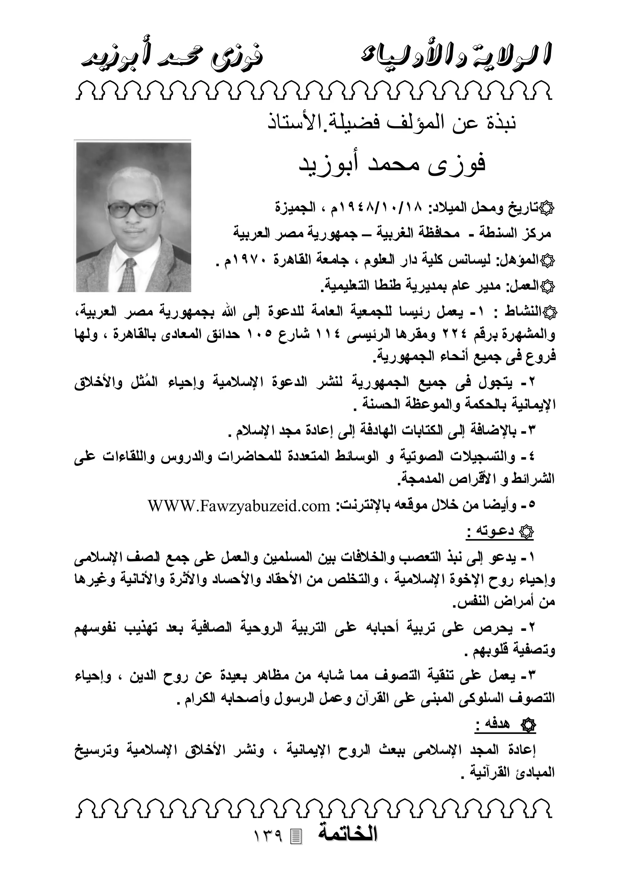 ‫فوزى حممد أبوزيد‬

‫الوالية واألولياء‬

‫‪ ‬‬

‫نبذة عن المؤلف فضيلة.األستاذ‬

‫فوزى محمد أبوزيد‬
‫‪‬تاريخ ومحل الميالد: 18 /18 /1998م ، الجميزة‬
‫مركز السنطة - محافظة الغربية – جمهورية مصر العربية‬
‫‪ ‬المؤهل: ليسانس كلية دار العلوم ، جامعة القاهرة 1998م .‬
‫‪ ‬العمل: مدير عام بمديرية طنطا التعليمية.‬
‫‪‬النشاط : 8 - يعمل رئيسا للجمعية العامة للدعوة إلى هللا بجمهورية مصر العربية،‬
‫والمشهرة برقم 922 ومقرها ال رئيسى 988 شارع 118 حدائق المعادى بالقاهرة ، ولها‬
‫فروع فى جميع أنحاء الجمهورية.‬
‫2 - يتجول فى جميع الجمهورية لنشر الدعوة اإلسالمية وإحياء المثل واألخالق‬
‫ُ‬
‫اإليمانية بالحكمة والموعظة الحسنة .‬
‫3 - باإلضافة إلى الكتابات الهادفة إلى إعادة مجد اإلس الم .‬
‫9 - والتسجيال ت الصوتية و الوسائط المتعددة للمحاضرات والدروس واللقاءات على‬
‫الشرائط و األقراص المدمجة.‬
‫1 - وأيضا من خالل موقعه باإلنترنت: ‪WWW.Fawzyabuzeid.com‬‬
‫‪ ‬دعـوته :‬
‫8 - يدعو إلى نبذ التعصب والخالفات بين المسلمين والعمل على جمع الصف اإلسالمى‬
‫وإحياء روح اإلخوة اإلسالمية ، والتخلص من األحقاد واألحساد واألثرة واألنانية وغيرها‬
‫من أمراض النفس .‬
‫2 - يحرص على تربية أحبابه على التربية الروحية الصافية بعد تهذيب نفوسهم‬
‫وتصفية قلوبهم .‬
‫3 - يعمل على تنقية التصوف مما شابه من مظاهر بعيدة عن روح الدين ، وإحياء‬
‫الت صوف السلوكى المبنى على القرآن وعمل ال رسو ل وأصحابه الكرام .‬
‫‪ ‬هدفه :‬
‫إعادة المجد اإلسالمى ببعث الروح اإليمانية ، ونشر األخالق اإلسالمية وترسيخ‬
‫المبادئ القرآنية .‬

‫‪ ‬‬

‫الخاتمة‬

‫‪‬‬

 