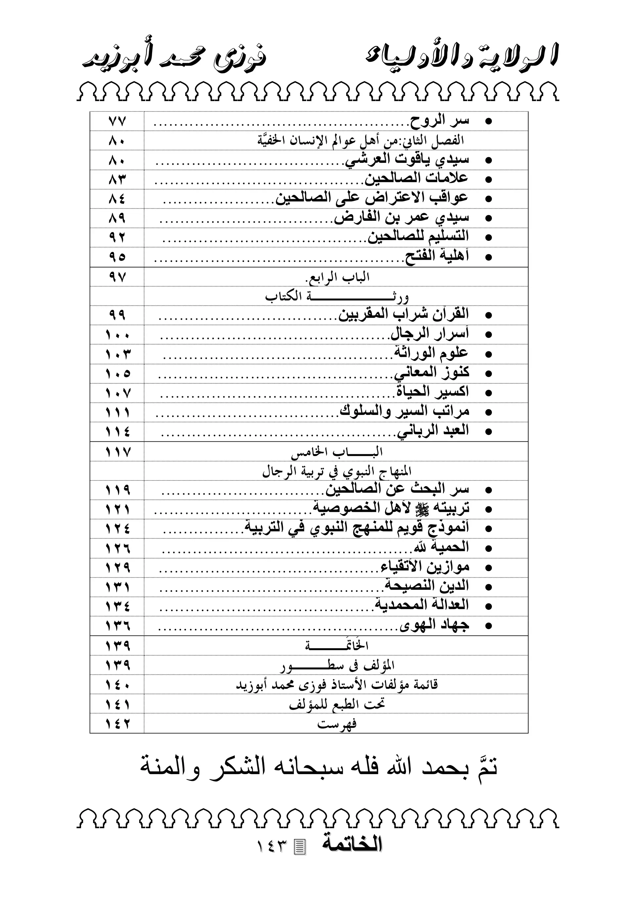 ‫فوزى حممد أبوزيد‬

‫الوالية واألولياء‬

‫‪ ‬‬
‫‪ ‬سر الروح‬
‫‪‬‬
‫‪‬‬
‫‪‬‬
‫‪‬‬
‫‪‬‬
‫‪‬‬

‫سيدي ياقوت العرشي‬
‫عالمات الصالحين‬
‫عواقب االعتراض على الصالحين‬
‫سيدي عمر بن الفارض‬
‫التسليم للصالحين‬
‫أهلية الفتح‬

‫‪‬‬
‫‪‬‬
‫‪‬‬
‫‪‬‬
‫‪‬‬
‫‪‬‬
‫‪‬‬

‫القرآن شراب المقربين‬
‫أسرار الرجال‬
‫علوم الوراثة‬
‫كنوز المعاني‬
‫اكسير الحياة‬
‫مراتب السير والسلوك‬
‫العبد الرباني‬

‫‪‬‬
‫‪‬‬
‫‪‬‬
‫‪‬‬
‫‪‬‬
‫‪‬‬
‫‪‬‬
‫‪‬‬

‫سر البحث عن الصالحين‬
‫تربيته ‪ ‬ألهل الخصوصية‬
‫أنموذج قويم للمنهج النبوي في التربية‬
‫الحمية هلل‬
‫موازين األتقياء‬
‫الدين النصيحة‬
‫العدالة المحمدية‬
‫جهاد الهوى‬

‫تم بحمد هللا فله سبحانه الشكر والمنة‬
‫‪ ‬‬

‫الخاتمة‬

‫‪‬‬

 