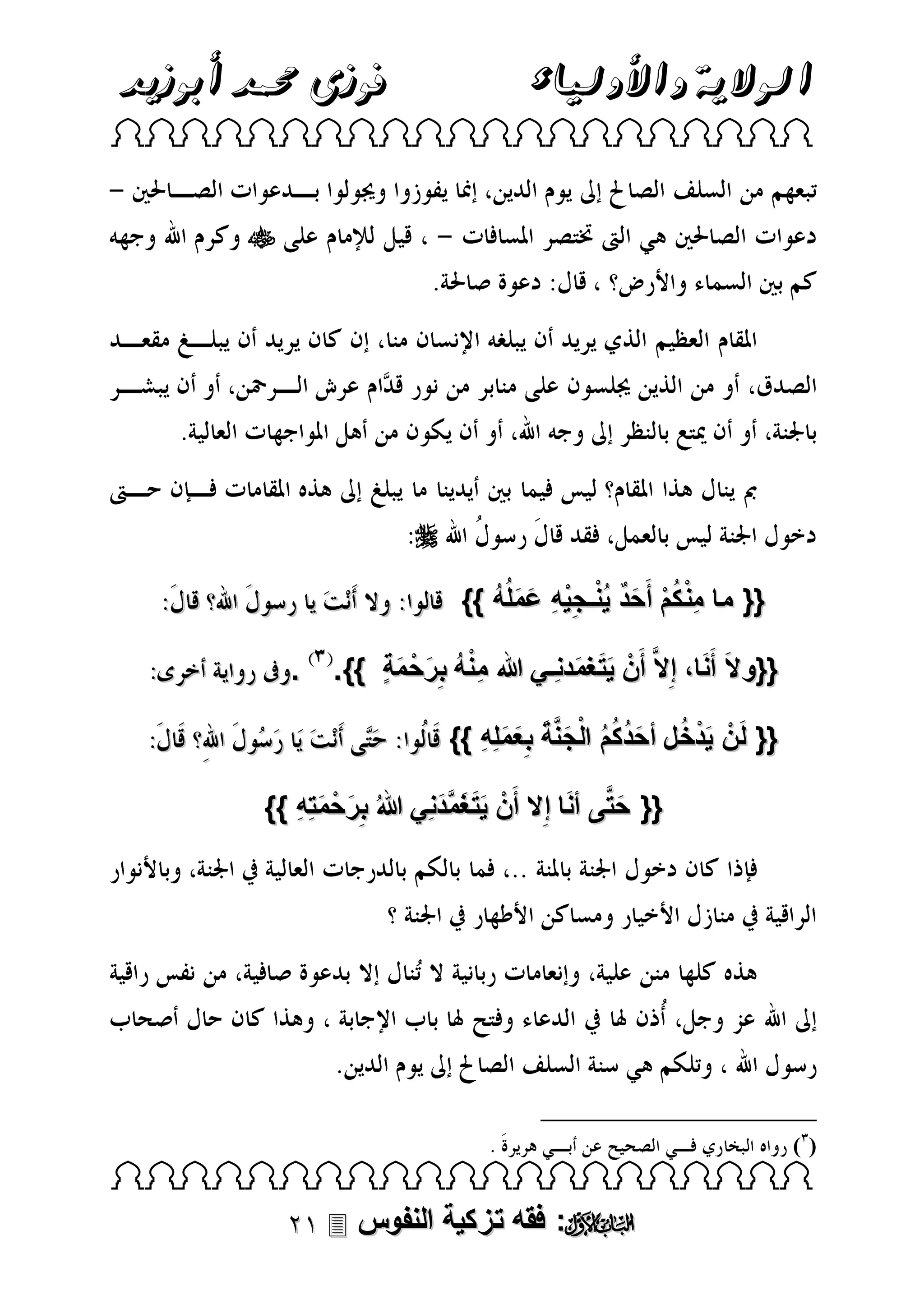 ‫فوزى حممد أبوزيد‬

‫الوالية واألولياء‬

‫‪ ‬‬

‫‪‬‬

‫‪‬‬
‫{{ ما من كم أَحد ينـجيهِ عملُه }}‬
‫ِ ْ ُ ْ َ ٌ ُْ ِْ َ َ ُ‬
‫َ‬
‫{{و الَ أَنا، إِال َّ أَنْ يت غمدنِـي هللا منه ب ِرحْ مةٍ }}.‬
‫ِْ ُ َ َ‬
‫ََ َ‬

‫.‬

‫{{ لَنْ يدخ ل أحدكُم الْجنة ب ِعملِهِ }}‬
‫َ ْ ُ َ ُ ُ َ َّ َ َ َ‬
‫َ‬
‫{{ حتَّى أنا إ ِال أَنْ يت غمدنِي هللا ُ ب ِرحْ متِهِ }}‬
‫َ َ َ َّ َ‬
‫َ َ‬
‫َ‬

‫)(‬

‫‪ ‬‬

‫‪ :‬فقه تزكية النفوس ‪‬‬

 