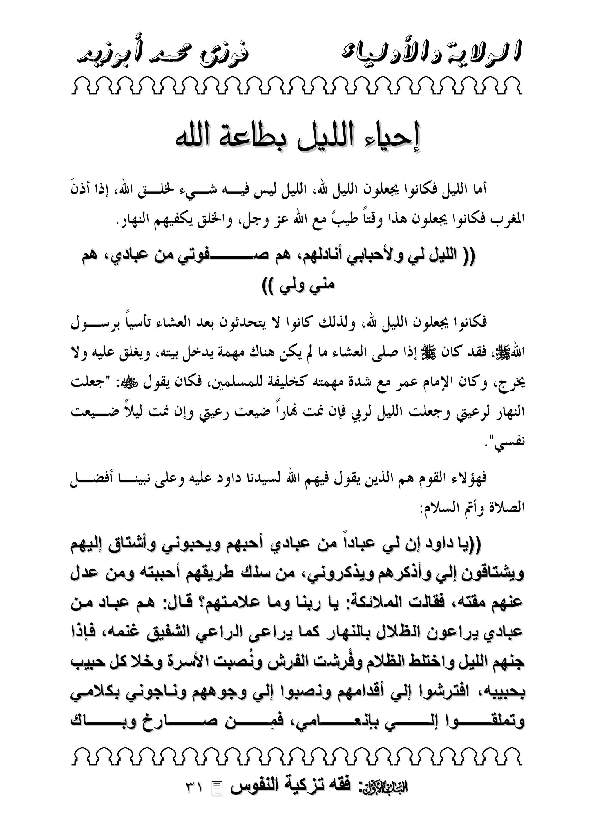 ‫الوالية واألولياء‬

‫فوزى حممد أبوزيد‬

‫‪ ‬‬

‫إحياء الليل بطاعة اهلل‬
‫(( الليل لي وألحبابي أنادلهم، هم صـــــــــــفوتي من عبادي، هم‬
‫مني ولي ))‬
‫‪‬‬

‫‪‬‬
‫‪‬‬

‫((يا داود إن لي عباداً من عبادي أحبهم ويحبوني وأشتاق إليهم‬
‫ويشتاقون إلي وأذكرهم ويذكروني، من سلك طريقهم أحببته ومن عدل‬
‫عنهم مقته، فقالت المالئكة: يا ربنا وما عالمتتهم قتال: هتم عبتاد متن‬
‫عبادي يراعون الظالل بالنهار كما يراعى الراعي الشفيق غنمه، فإذا‬
‫جنهم الليل واختلط الظالم وفُ رشت الفرش ونُ صبت األسرة وخال كل حبيب‬
‫بحبيبه ، افترشوا إلي أقدامهم ونصبوا إلي وجوههم ونتاجوني بكالمتي‬
‫وتملقتتتتتتتتتتتتوا إلتتتتتتتتتتتتي بإنعتتتتتتتتتتتتامي ، فمِتتتتتتتتتتتتن صتتتتتتتتتتتتارخ وبتتتتتتتتتتتتاك‬
‫‪ ‬‬

‫‪ :‬فقه تزكية النفوس ‪‬‬

 