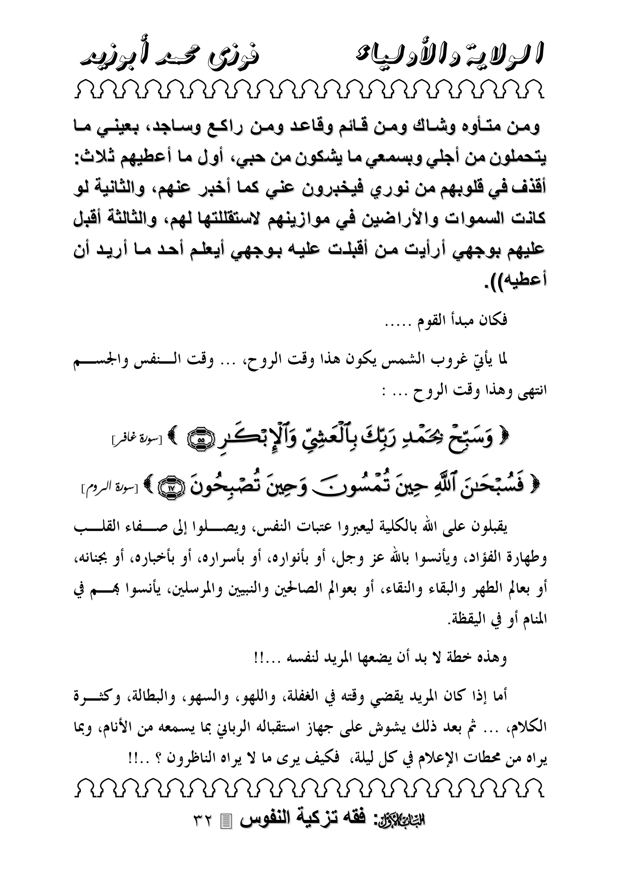 ‫الوالية واألولياء‬

‫فوزى حممد أبوزيد‬

‫‪ ‬‬

‫ومتن مت ت وه وشتاك ومتتن قتتائم وقاعتد ومتتن راكتتع وستاجد، بعينتتي متتا‬
‫يتحملون من أجلي وبسمعي ما يشكون من حبي، أول ما أعطيهم ث الث:‬
‫أقذف في قلوبهم من نوري فيخبرون عني كما أخبر عنهم ، والثانية لو‬
‫كانت السموات واألراضين في موازينهم الستقللتها لهم ، والثالثة أقبل‬
‫عليهم بوجهي أرأيت متن أقبلتت عليته بتوجهي أيعلتم أحتد متا أريتد أن‬
‫أعطيه)).‬

‫‪      ‬‬

‫‪[ ‬سورة غافر]‬

‫‪[         ‬سورة الروم]‬

‫‪ ‬‬

‫‪ :‬فقه تزكية النفوس ‪‬‬

 