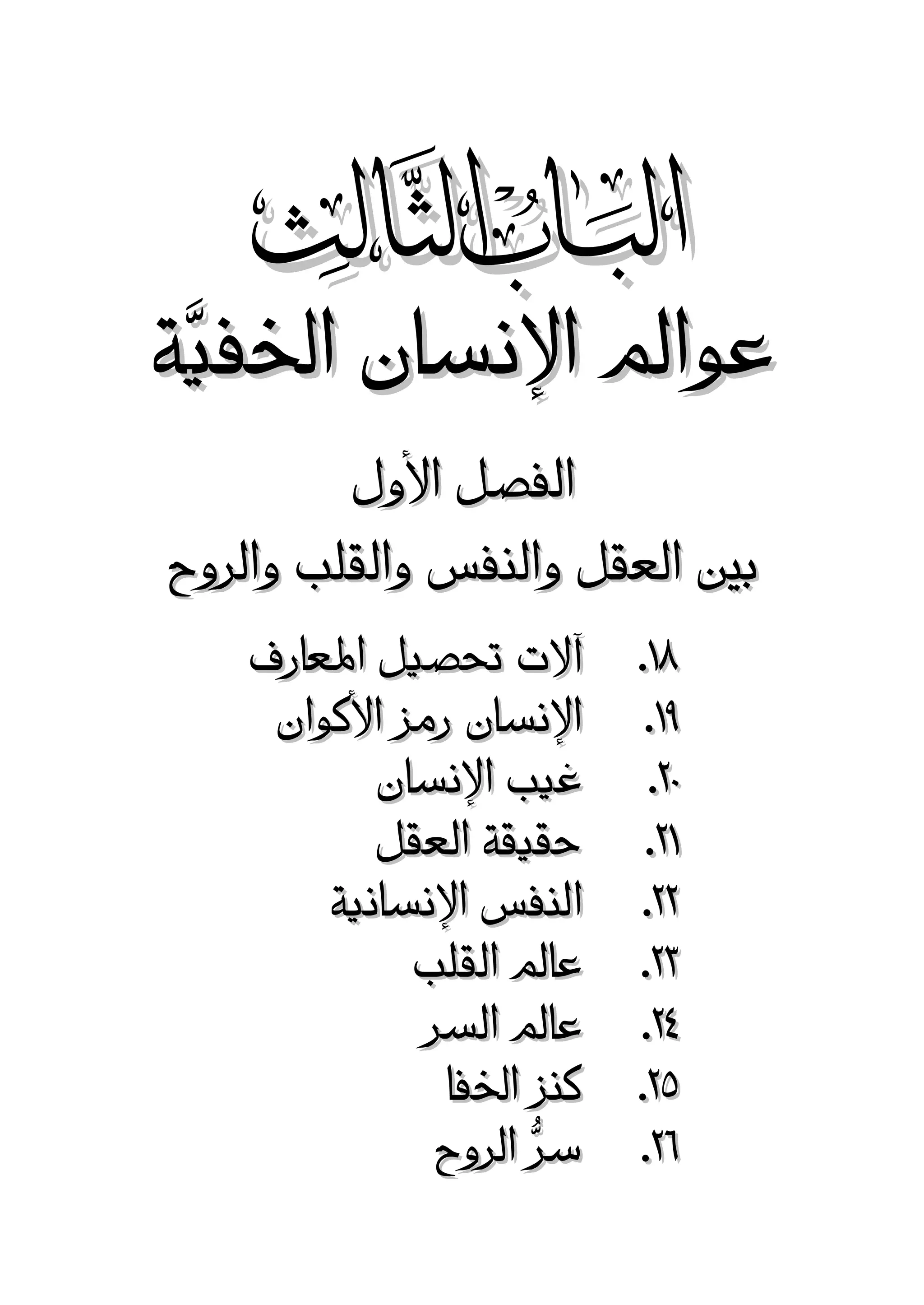 ‫‪‬‬

‫عوامل اإلنسان اخلفيَّة‬
‫الفصل األول‬
‫بني العقل والنفس والقلب والروح‬
‫18.‬
‫68.‬
‫17.‬
‫87.‬
‫77.‬
‫37.‬
‫27.‬
‫57.‬
‫87.‬

‫آالت حتصيل املعارف‬
‫اإلنسان رمز األكوان‬
‫غيب اإلنسان‬
‫حقيقة العقل‬
‫النفس اإلنسانية‬
‫عامل القلب‬
‫عامل السر‬
‫كنز اخلفا‬
‫سرُّ الروح‬

 