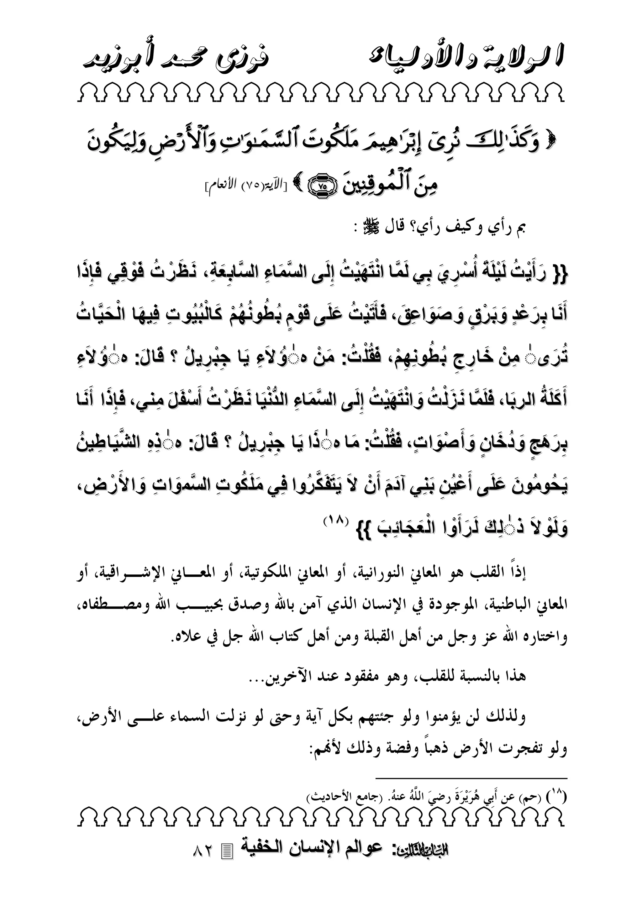 ‫الوالية واألولياء‬

‫فوزى حممد أبوزيد‬

‫‪ ‬‬

‫‪       ‬‬
‫‪[    ‬اآلية(58) األنعام]‬

‫‪‬‬
‫َ َ‬
‫َْ َْ ُ‬
‫َ َ َ ُ َْ‬
‫{{ رأَي ت لَيلَة أُسْ ري بي لَمَّا انتهي ت إِلَ ى السماء السَّاب ِعةِ، ن ظ رْ ت فوقِي فإِذا‬
‫َّ َ ِ‬
‫َ ْ ُ ْ َ ِ َ ِ‬
‫َ ِ َ ْ ٍ َ َ ٍ َ َ َ َ َ ْ ُ َ َْ ٍ ُ ُ ُ ُْ َ ُْ ِ َ ْ َ ُ‬
‫أَنا ب رعد وب رْق و صواعِق، ف ََتي ت علَ ى قوم ب طونهم كالبيُو ت فِيها ال حيَّات‬
‫ت رىٰ منْ خارج ب طونِهم، فقُل ت: منْ هٰؤُ الَء يا جب ري ل قا ل: هٰؤُ الء‬
‫ِ َ ِْ ِ ُ َ َ‬
‫ِ َ ِ ِ ُ ُ ِْ َ ْ ُ َ‬
‫ُ َ‬
‫َِ‬
‫َ َ َ‬
‫َ ُ َ َ َ َ ُ َ َْ َْ ُ‬
‫أَ كلَة الربا، فلَمَّا ن زلْ ت وانتهي ت إِلَ ى السماء الدنيا ن ظ رْ ت أَسْ ف ل مِني، فإِذا أَ ن ا‬
‫َّ َ ِ ُّ ْ َ َ َ ُ َ َ‬
‫ِ ِ َّ‬
‫ب رهج ودخان وأَ صْوا تٍ، فقُلْ ت: ما هٰ ذا يا جب ري ل قا ل: هٰ ذه الشيَاطِ ينُ‬
‫َ َ ِْ ِ ُ َ َ‬
‫َ ُ َ‬
‫َ‬
‫َِ َ ٍ َ ُ َ ٍ َ‬
‫َ َ َ َّ‬
‫ي حُومُون علَ ى أَعيُن بنِي آدم أَنْ ال يتفَ ك رُوا فِي ملَ كو ت السَّموا ت واألَ رْ ض،‬
‫َ ُ ِ‬
‫َ ِ َ‬
‫ْ ِ َ‬
‫َ َ‬
‫َ‬
‫ِ‬
‫َ َ‬
‫َ ْ‬
‫ولَو الَ ذٰلِ ك لَ رأَوا ال ع جائِب }}‬
‫َ َ ْ َْ َ َ‬

‫) (‬

‫‪ ‬‬

‫‪ :‬عوالم اإلنسان الخفية ‪‬‬

 