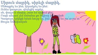 Սիրուն մայրիկ, սիրելի մայրիկ,
Մեծացրել ես ինձ, կերակրել ես ինձ:
Ունես կապույտ, գեղեցիկ աչքեր,
սև, փայլուն մազեր, շատ եմ սիրում քեզ:
Րոպե անգամ չեմ մոռանա քո ժպիտը ինձ տված:
Կապույտ երկնքի նման նուրբ ես, ինձ սիրում ես շա՜տ-շա՜տ:
Ջուլյա Ստեփանյան

 