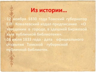 Из истории…
o12 ноября 1830 года Томский губернатор
Е.П. Ковалевский издал предписание «О
заведении в городе, в здешней Биржевой
зале публичной библиотеки».
o18 июля 1833 года - дата официального
открытия Томской губернской
публичной библиотек.

 