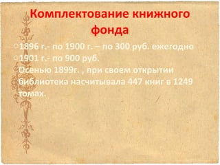 Комплектование книжного
фонда
o1896 г.- по 1900 г. – по 300 руб. ежегодно
o1901 г.- по 900 руб.
Осенью 1899г. , при своем открытии
библиотека насчитывала 447 книг в 1249
томах.

 