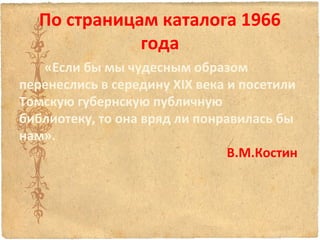По страницам каталога 1966
года
«Если бы мы чудесным образом
перенеслись в середину ХIХ века и посетили
Томскую губернскую публичную
библиотеку, то она вряд ли понравилась бы
нам».
В.М.Костин

 