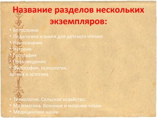 Название разделов нескольких
экземпляров:

• Богословие
• Педагогика и книги для детского чтения
• Языкознание
• История
• География
• Правоведение
• Философия, психология,
логика и эстетика

• Технология. Сельское хозяйство.
• Математика. Военные и морские науки
• Медицинские науки

 