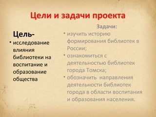 Цели и задачи проекта
Цель-

• исследование
влияния
библиотеки на
воспитание и
образование
общества

Задачи:
• изучить историю
формирования библиотек в
России;
• ознакомиться с
деятельностью библиотек
города Томска;
• обозначить направления
деятельности библиотек
города в области воспитания
и образования населения.

 
