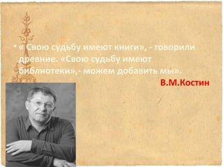 • « Свою судьбу имеют книги», - говорили
древние. «Свою судьбу имеют
библиотеки»,- можем добавить мы».
В.М.Костин

 