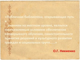 «Публичная библиотека, открывающая путь
к
знаниям на местном уровне, является
неотъемлемым условием обеспечения
непрерывного обучения, самостоятельного
принятия решений и культурного развития
граждан и социальных групп……»
 
О.Г. Никиенко

 