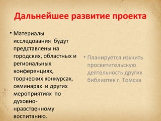 Дальнейшее развитие проекта
• Материалы
исследования будут
представлены на
городских, областных и
региональных
конференциях,
творческих конкурсах,
семинарах и других
мероприятиях по
духовнонравственному
воспитанию.

• Планируется изучить
просветительскую
деятельность других
библиотек г. Томска

 
