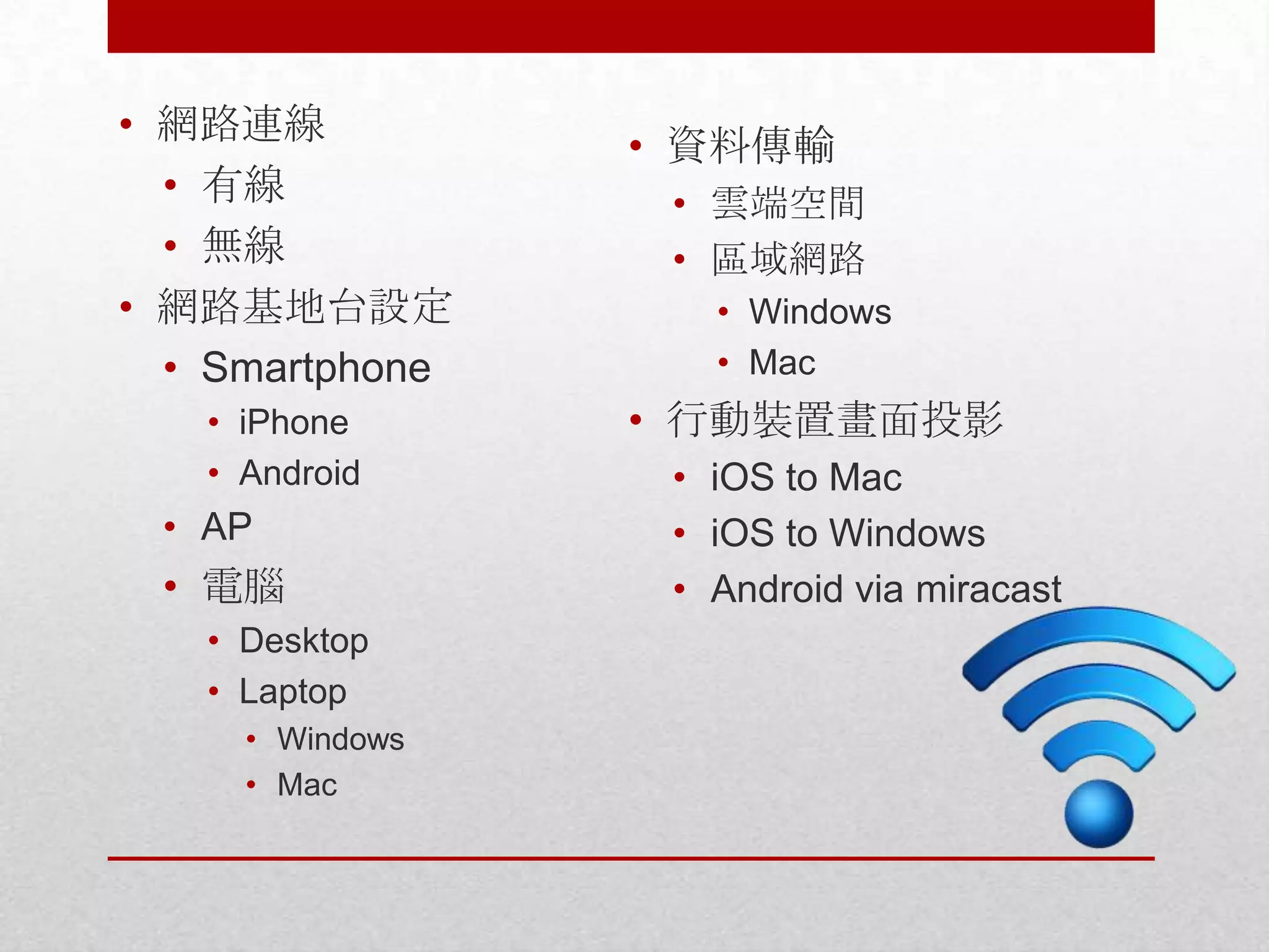 • 網路連線
• 有線
• 無線
• 網路基地台設定
• Smartphone
• iPhone
• Android

• AP

• 電腦
• Desktop
• Laptop
• Windows
• Mac

• 資料傳輸
• 雲端空間
• 區域網路
• Windows
• Mac

• 行動裝置畫面投影
• iOS to Mac
• iOS to Windows
• Android via miracast

 