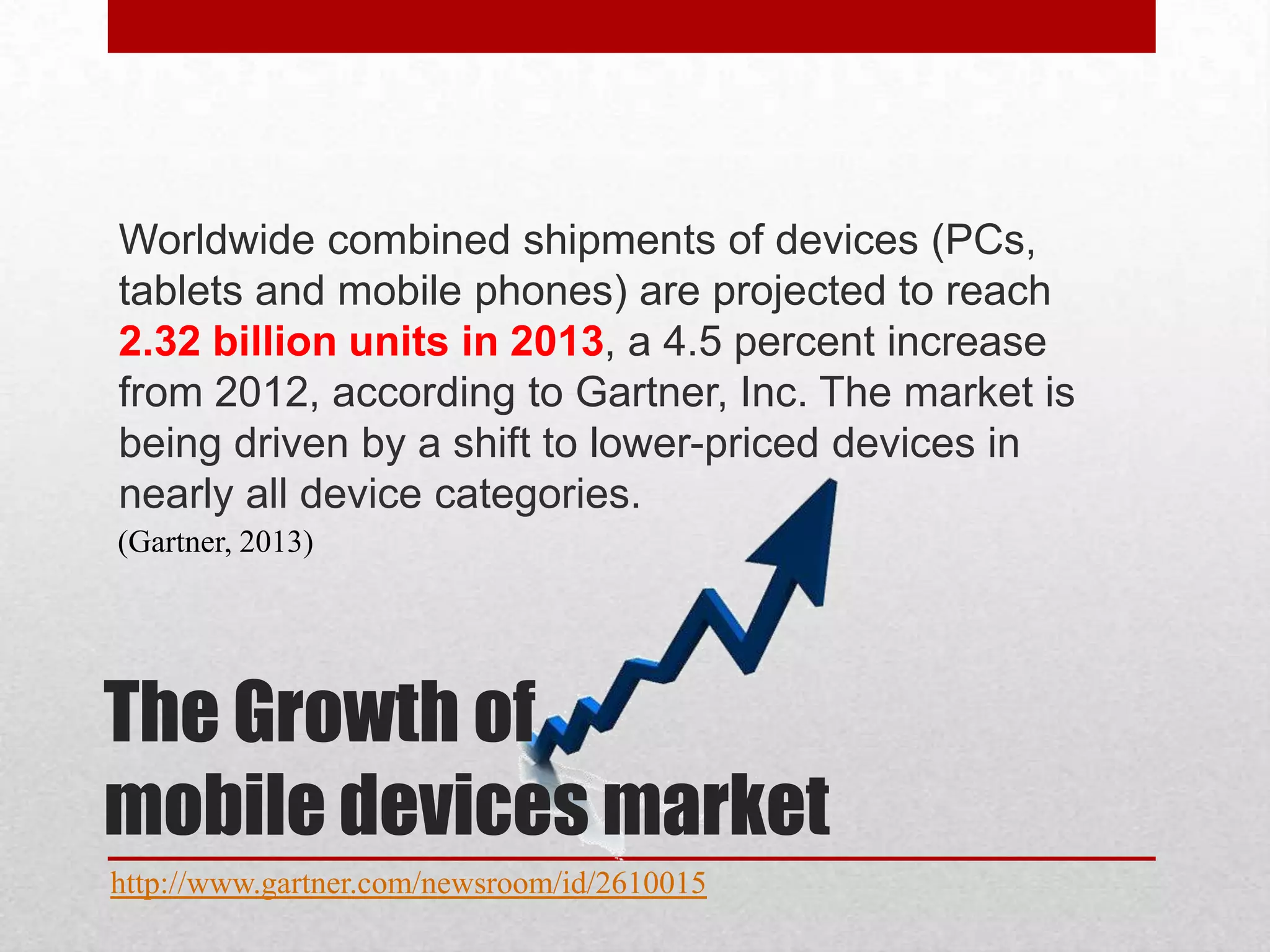 Worldwide combined shipments of devices (PCs,
tablets and mobile phones) are projected to reach
2.32 billion units in 2013, a 4.5 percent increase
from 2012, according to Gartner, Inc. The market is
being driven by a shift to lower-priced devices in
nearly all device categories.
(Gartner, 2013)

The Growth of
mobile devices market
http://www.gartner.com/newsroom/id/2610015

 