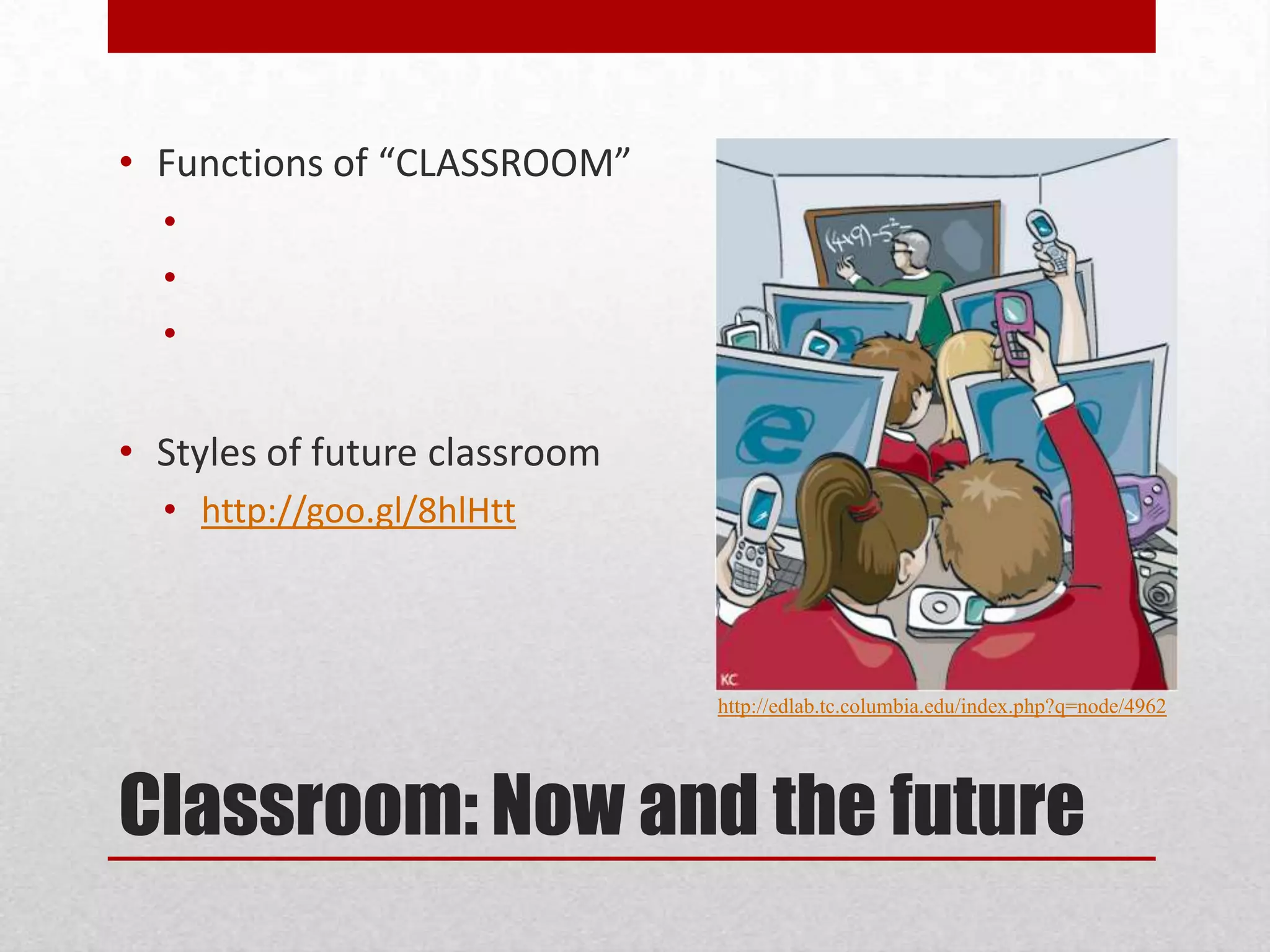 • Functions of “CLASSROOM”
•
•
•

• Styles of future classroom
• http://goo.gl/8hlHtt

http://edlab.tc.columbia.edu/index.php?q=node/4962

Classroom: Now and the future

 