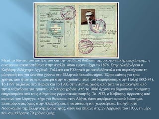 Μεηά ην ζάλαην ηνπ παηέξα ηνπ θαη ηελ ζηαδηαθή δηάιπζε ηεο νηθνγελεηαθήο επηρείξεζεο, ε
νηθνγέλεηα εγθαηαζηάζεθε ζηελ Αγγιία όπνπ έκεηλε κέρξη ην 1876. ΢ηελ Αιεμάλδξεηα ν
Kαβάθεο δηδάρηεθε Αγγιηθά, Γαιιηθά θαη Διιεληθά κε νηθνδηδάζθαιν θαη ζπκπιήξσζε ηε
κόξθσζή ηνπ γηα έλα-δύν ρξόληα ζην Διιεληθό Δθπαηδεπηήξην. Έδεζε επίζεο γηα ηξία
ρξόληα, πνπ ήηαλ ηα θξηζηκόηεξα ζηελ ςπρνδηαλνεηηθή ηνπ δηακόξθσζε, ζηελ Πόιε(1882-84).
Σν 1897 ηαμίδεςε ζην Παξίζη θαη ην 1903 ζηελ Αζήλα, ρσξίο από ηόηε λα κεηαθηλεζεί από
ηελ Αιεμάλδξεηα γηα ηξηάληα νιόθιεξα ρξόληα. Από ην 1886 άξρηζε λα δεκνζηεύεη πνηήκαηα
επεξεαζκέλα από ηνπο Αζελαίνπο ξνκαληηθνύο πνηεηέο. Σν 1932, ν Καβάθεο, άξξσζηνο από
θαξθίλν ηνπ ιάξπγγα, πήγε γηα ζεξαπεία ζηελ Αζήλα, όπνπ παξέκεηλε αξθεηό δηάζηεκα.
Δπηζηξέθνληαο όκσο ζηελ Αιεμάλδξεηα, ε θαηάζηαζή ηνπ ρεηξνηέξεςε. Δηζήρζε ζην
Ννζνθνκείν ηεο Διιεληθήο Κνηλόηεηαο, όπνπ θαη πέζαλε ζηηο 29 Απξηιίνπ ηνπ 1933, ηε κέξα
πνπ ζπκπιήξσλε 70 ρξόληα δσήο.

 