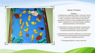 Лепка «Уточка»
Задачи:
1. Закреплять приемы лепки: отделять части
из целого куска и соблюдать их размер при
лепке, скатывать тесто между ладонями,
соединять части, плотно прижимая их друг к
другу, упражнять в использовании приема
прищипывания, оттягивания;
2. Развивать мелкую моторику пальцев рук,
логическое мышление, речь, используя
сложноподчиненные предложения;
3. Воспитывать умение работать в коллективе
вызывая положительный эмоциональный
отклик на общий результат.
Словарная работа: клюв, хвостик.

 