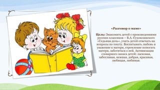 «Разговор о маме»
Цель: Знакомить детей с произведениями
русских классиков – В.А. Сухомлинского
«Седьмая дочь», учить детей отвечать на
вопросы по тексту. Воспитывать любовь и
уважение к матери, стремление помогать
матери, заботиться о ней. Активизация
словарного запаса детей: ласковая,
заботливая, нежная, добрая, красивая,
любящая, любимая.

 