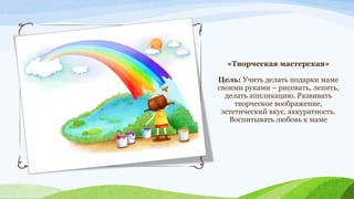 «Творческая мастерская»
Цель: Учить делать подарки маме
своими руками – рисовать, лепить,
делать аппликацию. Развивать
творческое воображение,
эстетический вкус, аккуратность.
Воспитывать любовь к маме

 