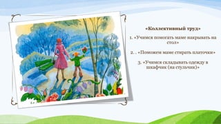 «Коллективный труд»
1. «Учимся помогать маме накрывать на
стол»
2. . «Поможем маме стирать платочки»
3. «Учимся складывать одежду в
шкафчик (на стульчик)»

 