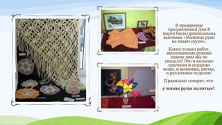 В преддверие
празднования Дня 8
марта была организована
выставка «Мамины руки
не знают скуки».
Каких только работ,
выполненных руками
наших мам мы не
увидели! Это и вязаные
крючком и спицами
вещи, и вышивка, шитье,
и различные поделки!
Правильно говорят, что
у мамы руки золотые!

 