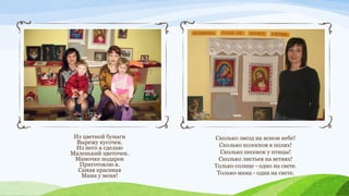 Из цветной бумаги
Вырежу кусочек.
Из него я сделаю
Маленький цветочек.
Мамочке подарок
Приготовлю я.
Самая красивая
Мама у меня!

Сколько звезд на ясном небе!
Сколько колосков в полях!
Сколько песенок y птицы!
Сколько листьев на ветвях!
Только солнце - одно на свете.
Только мама - одна на свете.

 