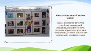 Фотовыставка «Я и моя
мама»
Цель: познание качества
семейных отношений:
уважение, желание помочь,
радовать хорошими делами и
поступками, умение общаться с
взрослыми членами семьи

 