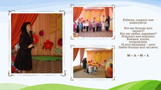 Ребятки, скажите мне
пожалуйста:
Кто вас больше всех
ласкает?
Кто вас любит, наряжает?
Покупает вам игрушки:
Книжки, куклы,
погремушки.
И кого малышки – дети
Любят больше всех на свете.
М–А–М–А

 