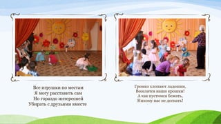 Все игрушки по местам
Я могу расставить сам
Но гораздо интересней
Убирать с друзьями вместе

Громко хлопают ладошки,
Веселятся наши крошки!
А как пустимся бежать,
Никому нас не догнать!

 