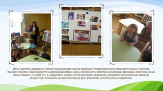 Цель занятия: развивать умение использовать в речи наиболее употребительные прилагательные, глаголы.
Вызвать чувство благодарности и привязанности к маме, способность замечать некоторые трудовые действия, мама
шьёт, стирает, готовит и т. д. Закрепить умение детей рисовать ладошкой, аккуратно пользоваться краской,
салфеткой. Развивать мелкую моторику рук. Развивать эстетическое восприятие.

 