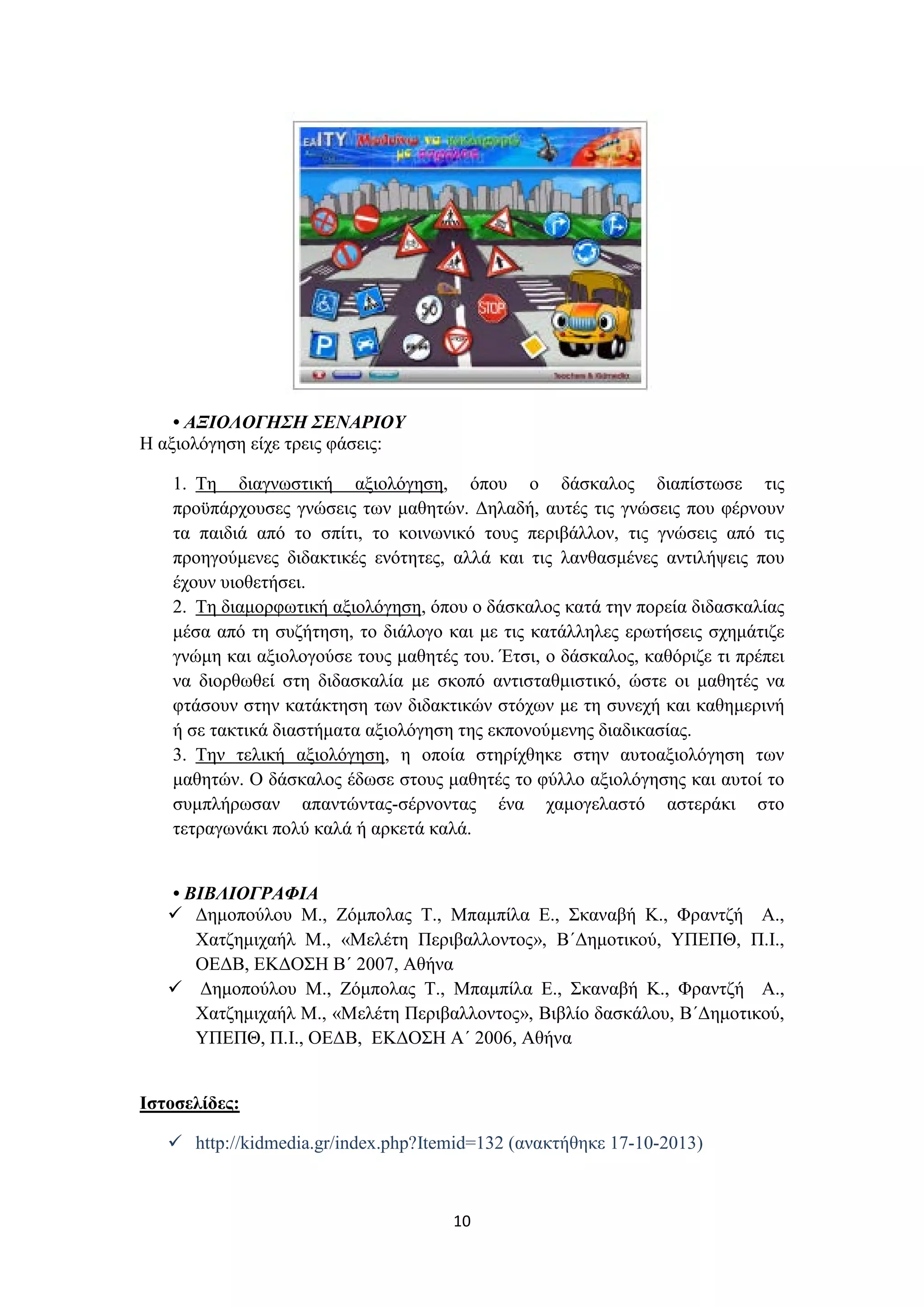 • ΑΞΙΟΛΟΓΗΣΗ ΣΕΝΑΡΙΟΥ
Η αξιολόγηση είχε τρεις φάσεις:
1. Τη διαγνωστική αξιολόγηση, όπου ο δάσκαλος διαπίστωσε τις
προϋπάρχουσες γνώσεις των μαθητών. Δηλαδή, αυτές τις γνώσεις που φέρνουν
τα παιδιά από το σπίτι, το κοινωνικό τους περιβάλλον, τις γνώσεις από τις
προηγούμενες διδακτικές ενότητες, αλλά και τις λανθασμένες αντιλήψεις που
έχουν υιοθετήσει.
2. Τη διαμορφωτική αξιολόγηση, όπου ο δάσκαλος κατά την πορεία διδασκαλίας
μέσα από τη συζήτηση, το διάλογο και με τις κατάλληλες ερωτήσεις σχημάτιζε
γνώμη και αξιολογούσε τους μαθητές του. Έτσι, ο δάσκαλος, καθόριζε τι πρέπει
να διορθωθεί στη διδασκαλία με σκοπό αντισταθμιστικό, ώστε οι μαθητές να
φτάσουν στην κατάκτηση των διδακτικών στόχων με τη συνεχή και καθημερινή
ή σε τακτικά διαστήματα αξιολόγηση της εκπονούμενης διαδικασίας.
3. Την τελική αξιολόγηση, η οποία στηρίχθηκε στην αυτοαξιολόγηση των
μαθητών. Ο δάσκαλος έδωσε στους μαθητές το φύλλο αξιολόγησης και αυτοί το
συμπλήρωσαν απαντώντας-σέρνοντας ένα χαμογελαστό αστεράκι στο
τετραγωνάκι πολύ καλά ή αρκετά καλά.
• ΒΙΒΛΙΟΓΡΑΦΙΑ
 Δημοπούλου M., Ζόμπολας T., Μπαμπίλα E., Σκαναβή K., Φραντζή A.,
Χατζημιχαήλ M., «Μελέτη Περιβαλλοντος», Β΄Δημοτικού, ΥΠΕΠΘ, Π.Ι.,
ΟΕΔΒ, ΕΚΔΟΣΗ Β΄ 2007, Αθήνα
 Δημοπούλου M., Ζόμπολας T., Μπαμπίλα E., Σκαναβή K., Φραντζή A.,
Χατζημιχαήλ M., «Μελέτη Περιβαλλοντος», Βιβλίο δασκάλου, Β΄Δημοτικού,
ΥΠΕΠΘ, Π.Ι., ΟΕΔΒ, ΕΚΔΟΣΗ Α΄ 2006, Αθήνα
Ιστοσελίδες:
 http://kidmedia.gr/index.php?Itemid=132 (ανακτήθηκε 17-10-2013)

10

 