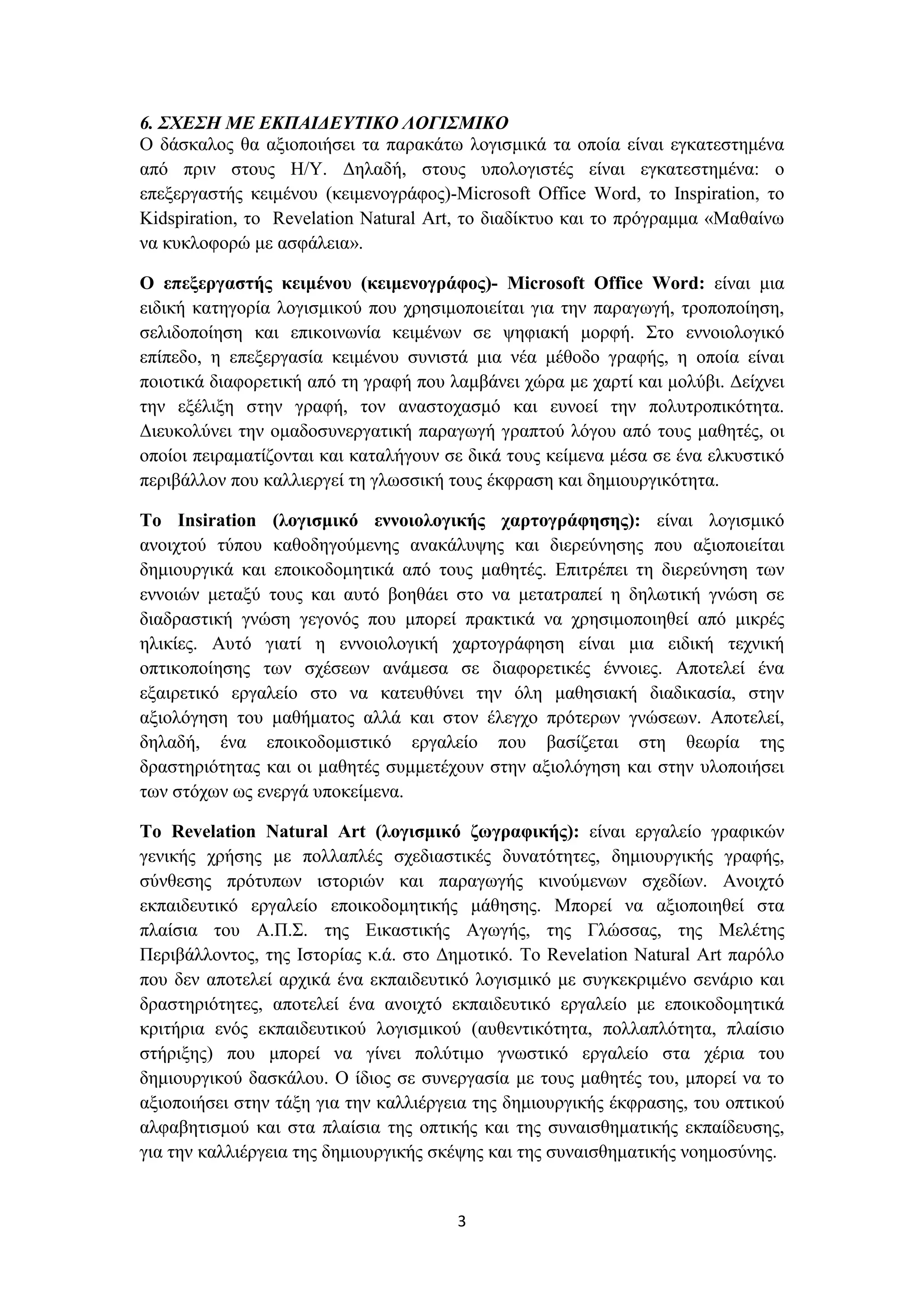 6. ΣΧΕΣΗ ΜΕ ΕΚΠΑΙΔΕΥΤΙΚΟ ΛΟΓΙΣΜΙΚΟ
Ο δάσκαλος θα αξιοποιήσει τα παρακάτω λογισμικά τα οποία είναι εγκατεστημένα
από πριν στους Η/Υ. Δηλαδή, στους υπολογιστές είναι εγκατεστημένα: ο
επεξεργαστής κειμένου (κειμενογράφος)-Microsoft Office Word, το Inspiration, το
Kidspiration, το Revelation Natural Art, το διαδίκτυο και το πρόγραμμα «Μαθαίνω
να κυκλοφορώ με ασφάλεια».
Ο επεξεργαστής κειμένου (κειμενογράφος)- Microsoft Office Word: είναι μια
ειδική κατηγορία λογισμικού που χρησιμοποιείται για την παραγωγή, τροποποίηση,
σελιδοποίηση και επικοινωνία κειμένων σε ψηφιακή μορφή. Στο εννοιολογικό
επίπεδο, η επεξεργασία κειμένου συνιστά μια νέα μέθοδο γραφής, η οποία είναι
ποιοτικά διαφορετική από τη γραφή που λαμβάνει χώρα με χαρτί και μολύβι. Δείχνει
την εξέλιξη στην γραφή, τον αναστοχασμό και ευνοεί την πολυτροπικότητα.
Διευκολύνει την ομαδοσυνεργατική παραγωγή γραπτού λόγου από τους μαθητές, οι
οποίοι πειραματίζονται και καταλήγουν σε δικά τους κείμενα μέσα σε ένα ελκυστικό
περιβάλλον που καλλιεργεί τη γλωσσική τους έκφραση και δημιουργικότητα.
Το Insiration (λογισμικό εννοιολογικής χαρτογράφησης): είναι λογισμικό
ανοιχτού τύπου καθοδηγούμενης ανακάλυψης και διερεύνησης που αξιοποιείται
δημιουργικά και εποικοδομητικά από τους μαθητές. Επιτρέπει τη διερεύνηση των
εννοιών μεταξύ τους και αυτό βοηθάει στο να μετατραπεί η δηλωτική γνώση σε
διαδραστική γνώση γεγονός που μπορεί πρακτικά να χρησιμοποιηθεί από μικρές
ηλικίες. Αυτό γιατί η εννοιολογική χαρτογράφηση είναι μια ειδική τεχνική
οπτικοποίησης των σχέσεων ανάμεσα σε διαφορετικές έννοιες. Αποτελεί ένα
εξαιρετικό εργαλείο στο να κατευθύνει την όλη μαθησιακή διαδικασία, στην
αξιολόγηση του μαθήματος αλλά και στον έλεγχο πρότερων γνώσεων. Αποτελεί,
δηλαδή, ένα εποικοδομιστικό εργαλείο που βασίζεται στη θεωρία της
δραστηριότητας και οι μαθητές συμμετέχουν στην αξιολόγηση και στην υλοποιήσει
των στόχων ως ενεργά υποκείμενα.
Το Revelation Natural Art (λογισμικό ζωγραφικής): είναι εργαλείο γραφικών
γενικής χρήσης με πολλαπλές σχεδιαστικές δυνατότητες, δημιουργικής γραφής,
σύνθεσης πρότυπων ιστοριών και παραγωγής κινούμενων σχεδίων. Ανοιχτό
εκπαιδευτικό εργαλείο εποικοδομητικής μάθησης. Μπορεί να αξιοποιηθεί στα
πλαίσια του Α.Π.Σ. της Εικαστικής Αγωγής, της Γλώσσας, της Μελέτης
Περιβάλλοντος, της Ιστορίας κ.ά. στο Δημοτικό. Το Revelation Natural Art παρόλο
που δεν αποτελεί αρχικά ένα εκπαιδευτικό λογισμικό με συγκεκριμένο σενάριο και
δραστηριότητες, αποτελεί ένα ανοιχτό εκπαιδευτικό εργαλείο με εποικοδομητικά
κριτήρια ενός εκπαιδευτικού λογισμικού (αυθεντικότητα, πολλαπλότητα, πλαίσιο
στήριξης) που μπορεί να γίνει πολύτιμο γνωστικό εργαλείο στα χέρια του
δημιουργικού δασκάλου. Ο ίδιος σε συνεργασία με τους μαθητές του, μπορεί να το
αξιοποιήσει στην τάξη για την καλλιέργεια της δημιουργικής έκφρασης, του οπτικού
αλφαβητισμού και στα πλαίσια της οπτικής και της συναισθηματικής εκπαίδευσης,
για την καλλιέργεια της δημιουργικής σκέψης και της συναισθηματικής νοημοσύνης.

3

 