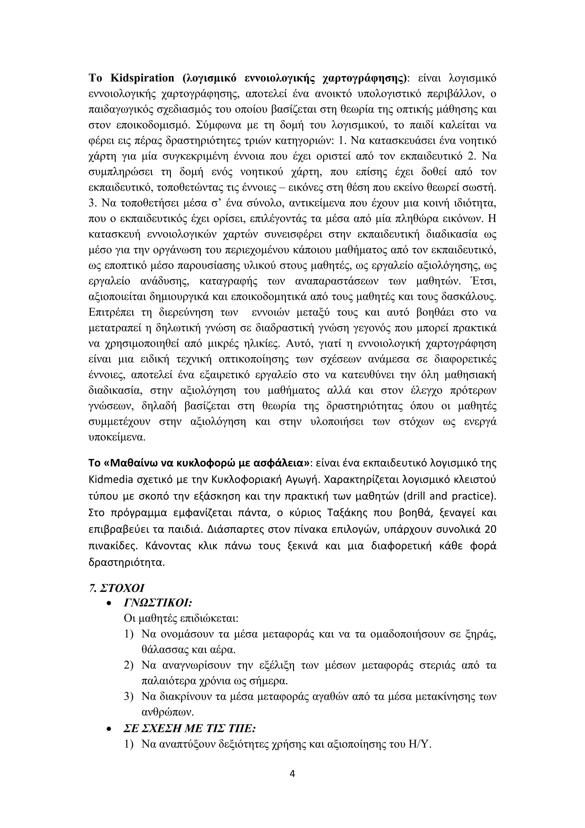 Το Kidspiration (λογισμικό εννοιολογικής χαρτογράφησης): είναι λογισμικό
εννοιολογικής χαρτογράφησης, αποτελεί ένα ανοικτό υπολογιστικό περιβάλλον, ο
παιδαγωγικός σχεδιασμός του οποίου βασίζεται στη θεωρία της οπτικής μάθησης και
στον εποικοδομισμό. Σύμφωνα με τη δομή του λογισμικού, το παιδί καλείται να
φέρει εις πέρας δραστηριότητες τριών κατηγοριών: 1. Να κατασκευάσει ένα νοητικό
χάρτη για μία συγκεκριμένη έννοια που έχει οριστεί από τον εκπαιδευτικό 2. Να
συμπληρώσει τη δομή ενός νοητικού χάρτη, που επίσης έχει δοθεί από τον
εκπαιδευτικό, τοποθετώντας τις έννοιες – εικόνες στη θέση που εκείνο θεωρεί σωστή.
3. Να τοποθετήσει μέσα σ’ ένα σύνολο, αντικείμενα που έχουν μια κοινή ιδιότητα,
που ο εκπαιδευτικός έχει ορίσει, επιλέγοντάς τα μέσα από μία πληθώρα εικόνων. Η
κατασκευή εννοιολογικών χαρτών συνεισφέρει στην εκπαιδευτική διαδικασία ως
μέσο για την οργάνωση του περιεχομένου κάποιου μαθήματος από τον εκπαιδευτικό,
ως εποπτικό μέσο παρουσίασης υλικού στους μαθητές, ως εργαλείο αξιολόγησης, ως
εργαλείο ανάδυσης, καταγραφής των αναπαραστάσεων των μαθητών. Έτσι,
αξιοποιείται δημιουργικά και εποικοδομητικά από τους μαθητές και τους δασκάλους.
Επιτρέπει τη διερεύνηση των εννοιών μεταξύ τους και αυτό βοηθάει στο να
μετατραπεί η δηλωτική γνώση σε διαδραστική γνώση γεγονός που μπορεί πρακτικά
να χρησιμοποιηθεί από μικρές ηλικίες. Αυτό, γιατί η εννοιολογική χαρτογράφηση
είναι μια ειδική τεχνική οπτικοποίησης των σχέσεων ανάμεσα σε διαφορετικές
έννοιες, αποτελεί ένα εξαιρετικό εργαλείο στο να κατευθύνει την όλη μαθησιακή
διαδικασία, στην αξιολόγηση του μαθήματος αλλά και στον έλεγχο πρότερων
γνώσεων, δηλαδή βασίζεται στη θεωρία της δραστηριότητας όπου οι μαθητές
συμμετέχουν στην αξιολόγηση και στην υλοποιήσει των στόχων ως ενεργά
υποκείμενα.
Το «Μαθαίνω να κυκλοφορώ με ασφάλεια»: είναι ένα εκπαιδευτικό λογισμικό της
Kidmedia σχετικό με την Κυκλοφοριακή Αγωγή. Χαρακτηρίζεται λογισμικό κλειστού
τύπου με σκοπό την εξάσκηση και την πρακτική των μαθητών (drill and practice).
Στο πρόγραμμα εμφανίζεται πάντα, ο κύριος Ταξάκης που βοηθά, ξεναγεί και
επιβραβεύει τα παιδιά. Διάσπαρτες στον πίνακα επιλογών, υπάρχουν συνολικά 20
πινακίδες. Κάνοντας κλικ πάνω τους ξεκινά και μια διαφορετική κάθε φορά
δραστηριότητα.
7. ΣΤΟΧΟΙ
• ΓΝΩΣΤΙΚΟΙ:
Οι μαθητές επιδιώκεται:
1) Να ονομάσουν τα μέσα μεταφοράς και να τα ομαδοποιήσουν σε ξηράς,
θάλασσας και αέρα.
2) Να αναγνωρίσουν την εξέλιξη των μέσων μεταφοράς στεριάς από τα
παλαιότερα χρόνια ως σήμερα.
3) Να διακρίνουν τα μέσα μεταφοράς αγαθών από τα μέσα μετακίνησης των
ανθρώπων.
• ΣΕ ΣΧΕΣΗ ΜΕ ΤΙΣ ΤΠΕ:
1) Να αναπτύξουν δεξιότητες χρήσης και αξιοποίησης του Η/Υ.
4

 