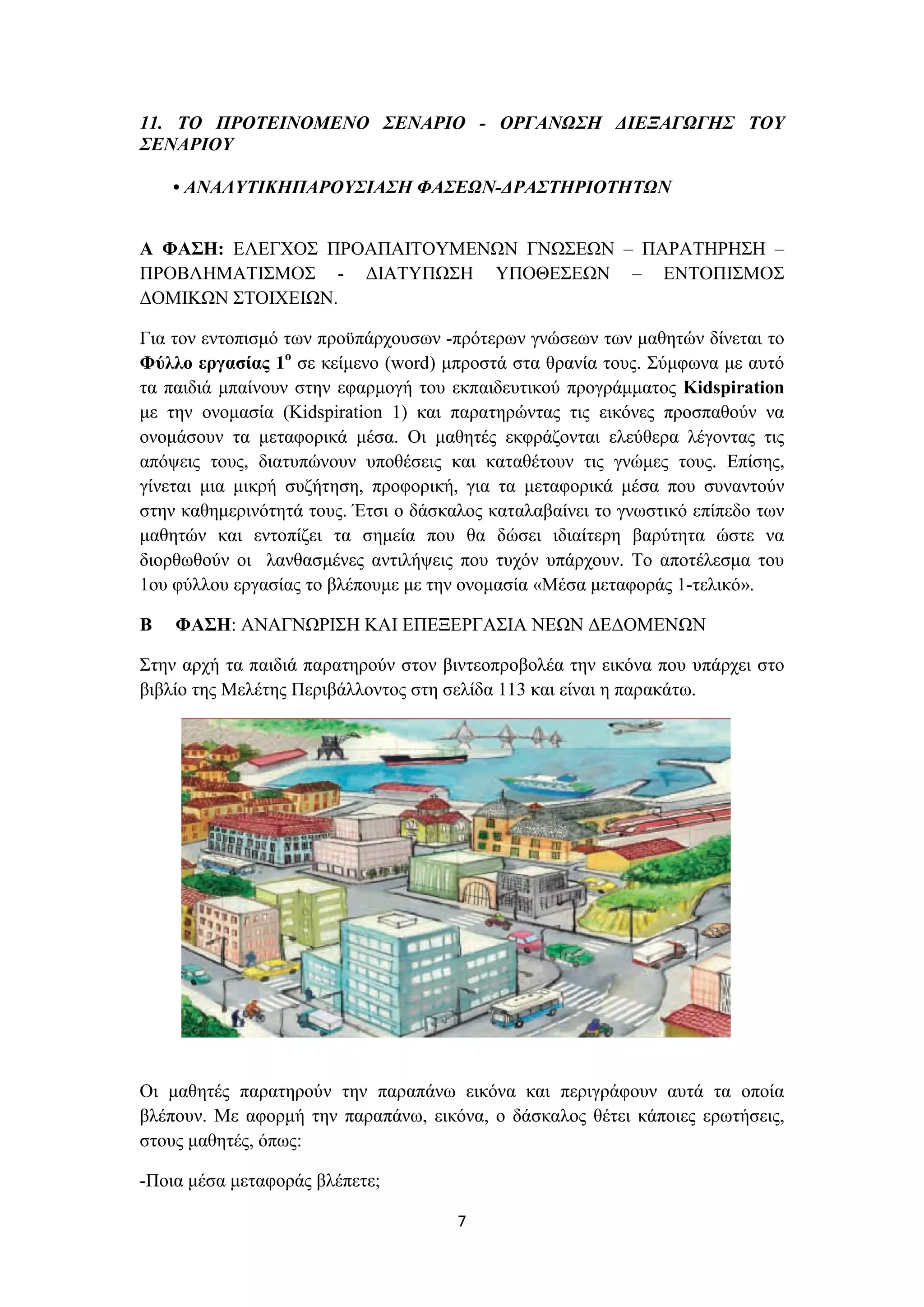 11. ΤΟ ΠΡΟΤΕΙΝΟΜΕΝΟ ΣΕΝΑΡΙΟ - ΟΡΓΑΝΩΣΗ ΔΙΕΞΑΓΩΓΗΣ ΤΟΥ
ΣΕΝΑΡΙΟΥ
• ΑΝΑΛΥΤΙΚΗΠΑΡΟΥΣΙΑΣΗ ΦΑΣΕΩΝ-ΔΡΑΣΤΗΡΙΟΤΗΤΩΝ
Α ΦΑΣΗ: ΕΛΕΓΧΟΣ ΠΡΟΑΠΑΙΤΟΥΜΕΝΩΝ ΓΝΩΣΕΩΝ – ΠΑΡΑΤΗΡΗΣΗ –
ΠΡΟΒΛΗΜΑΤΙΣΜΟΣ - ΔΙΑΤΥΠΩΣΗ ΥΠΟΘΕΣΕΩΝ – ΕΝΤΟΠΙΣΜΟΣ
ΔΟΜΙΚΩΝ ΣΤΟΙΧΕΙΩΝ.
Για τον εντοπισμό των προϋπάρχουσων -πρότερων γνώσεων των μαθητών δίνεται το
Φύλλο εργασίας 1ο σε κείμενο (word) μπροστά στα θρανία τους. Σύμφωνα με αυτό
τα παιδιά μπαίνουν στην εφαρμογή του εκπαιδευτικού προγράμματος Kidspiration
με την ονομασία (Kidspiration 1) και παρατηρώντας τις εικόνες προσπαθούν να
ονομάσουν τα μεταφορικά μέσα. Οι μαθητές εκφράζονται ελεύθερα λέγοντας τις
απόψεις τους, διατυπώνουν υποθέσεις και καταθέτουν τις γνώμες τους. Επίσης,
γίνεται μια μικρή συζήτηση, προφορική, για τα μεταφορικά μέσα που συναντούν
στην καθημερινότητά τους. Έτσι ο δάσκαλος καταλαβαίνει το γνωστικό επίπεδο των
μαθητών και εντοπίζει τα σημεία που θα δώσει ιδιαίτερη βαρύτητα ώστε να
διορθωθούν οι λανθασμένες αντιλήψεις που τυχόν υπάρχουν. Το αποτέλεσμα του
1ου φύλλου εργασίας το βλέπουμε με την ονομασία «Μέσα μεταφοράς 1-τελικό».
Β

ΦΑΣΗ: ΑΝΑΓΝΩΡΙΣΗ ΚΑΙ ΕΠΕΞΕΡΓΑΣΙΑ ΝΕΩΝ ΔΕΔΟΜΕΝΩΝ

Στην αρχή τα παιδιά παρατηρούν στον βιντεοπροβολέα την εικόνα που υπάρχει στο
βιβλίο της Μελέτης Περιβάλλοντος στη σελίδα 113 και είναι η παρακάτω.

Οι μαθητές παρατηρούν την παραπάνω εικόνα και περιγράφουν αυτά τα οποία
βλέπουν. Με αφορμή την παραπάνω, εικόνα, ο δάσκαλος θέτει κάποιες ερωτήσεις,
στους μαθητές, όπως:
-Ποια μέσα μεταφοράς βλέπετε;
7

 