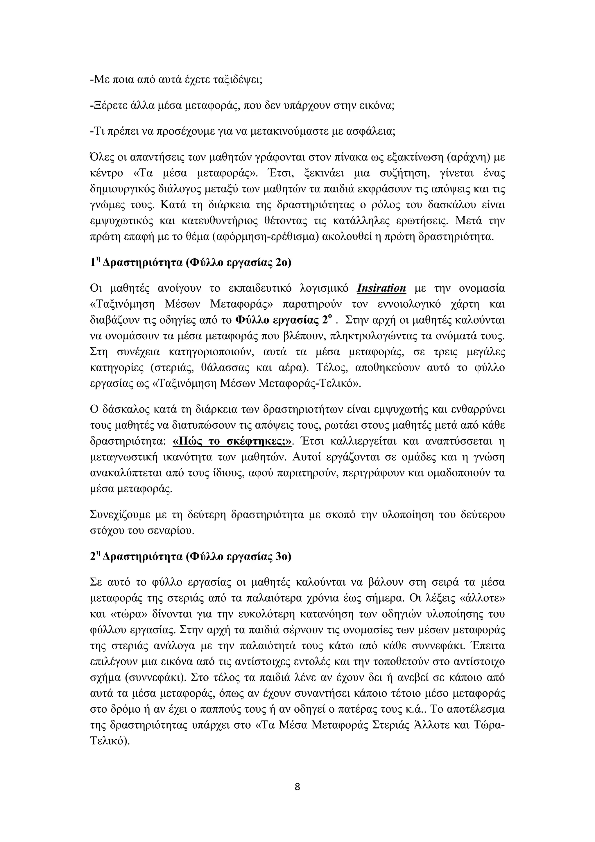 -Με ποια από αυτά έχετε ταξιδέψει;
-Ξέρετε άλλα μέσα μεταφοράς, που δεν υπάρχουν στην εικόνα;
-Τι πρέπει να προσέχουμε για να μετακινούμαστε με ασφάλεια;
Όλες οι απαντήσεις των μαθητών γράφονται στον πίνακα ως εξακτίνωση (αράχνη) με
κέντρο «Τα μέσα μεταφοράς». Έτσι, ξεκινάει μια συζήτηση, γίνεται ένας
δημιουργικός διάλογος μεταξύ των μαθητών τα παιδιά εκφράσουν τις απόψεις και τις
γνώμες τους. Κατά τη διάρκεια της δραστηριότητας ο ρόλος του δασκάλου είναι
εμψυχωτικός και κατευθυντήριος θέτοντας τις κατάλληλες ερωτήσεις. Μετά την
πρώτη επαφή με το θέμα (αφόρμηση-ερέθισμα) ακολουθεί η πρώτη δραστηριότητα.
1η Δραστηριότητα (Φύλλο εργασίας 2ο)
Οι μαθητές ανοίγουν το εκπαιδευτικό λογισμικό Insiration με την ονομασία
«Ταξινόμηση Μέσων Μεταφοράς» παρατηρούν τον εννοιολογικό χάρτη και
διαβάζουν τις οδηγίες από το Φύλλο εργασίας 2ο . Στην αρχή οι μαθητές καλούνται
να ονομάσουν τα μέσα μεταφοράς που βλέπουν, πληκτρολογώντας τα ονόματά τους.
Στη συνέχεια κατηγοριοποιούν, αυτά τα μέσα μεταφοράς, σε τρεις μεγάλες
κατηγορίες (στεριάς, θάλασσας και αέρα). Τέλος, αποθηκεύουν αυτό το φύλλο
εργασίας ως «Ταξινόμηση Μέσων Μεταφοράς-Τελικό».
Ο δάσκαλος κατά τη διάρκεια των δραστηριοτήτων είναι εμψυχωτής και ενθαρρύνει
τους μαθητές να διατυπώσουν τις απόψεις τους, ρωτάει στους μαθητές μετά από κάθε
δραστηριότητα: «Πώς το σκέφτηκες;». Έτσι καλλιεργείται και αναπτύσσεται η
μεταγνωστική ικανότητα των μαθητών. Αυτοί εργάζονται σε ομάδες και η γνώση
ανακαλύπτεται από τους ίδιους, αφού παρατηρούν, περιγράφουν και ομαδοποιούν τα
μέσα μεταφοράς.
Συνεχίζουμε με τη δεύτερη δραστηριότητα με σκοπό την υλοποίηση του δεύτερου
στόχου του σεναρίου.
2η Δραστηριότητα (Φύλλο εργασίας 3ο)
Σε αυτό το φύλλο εργασίας οι μαθητές καλούνται να βάλουν στη σειρά τα μέσα
μεταφοράς της στεριάς από τα παλαιότερα χρόνια έως σήμερα. Οι λέξεις «άλλοτε»
και «τώρα» δίνονται για την ευκολότερη κατανόηση των οδηγιών υλοποίησης του
φύλλου εργασίας. Στην αρχή τα παιδιά σέρνουν τις ονομασίες των μέσων μεταφοράς
της στεριάς ανάλογα με την παλαιότητά τους κάτω από κάθε συννεφάκι. Έπειτα
επιλέγουν μια εικόνα από τις αντίστοιχες εντολές και την τοποθετούν στο αντίστοιχο
σχήμα (συννεφάκι). Στο τέλος τα παιδιά λένε αν έχουν δει ή ανεβεί σε κάποιο από
αυτά τα μέσα μεταφοράς, όπως αν έχουν συναντήσει κάποιο τέτοιο μέσο μεταφοράς
στο δρόμο ή αν έχει ο παππούς τους ή αν οδηγεί ο πατέρας τους κ.ά.. Το αποτέλεσμα
της δραστηριότητας υπάρχει στο «Τα Μέσα Μεταφοράς Στεριάς Άλλοτε και ΤώραΤελικό).

8

 